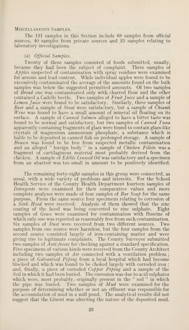 Miscellaneous Samples. The 131 samples in this Section include 68 samples from official sources, 40 samples from private sources and 23 samples relating to laboratory investigations. (a) Official Samples. Twenty of these samples consisted of foods submitted, usually, because they had been the subject of complaint. Three samples of Apples suspected of contamination with spray residues were examined for arsenic and lead content. While individual apples were found to be excessively contaminated the average of the amounts found on the bulk samples was below the suggested permitted amounts. Of two samples of Bread one was contaminated only with charred flour and the other contained a Cadelle beetle. Two samples of Fruit Juice and a sample of Lemon Juice were found to be satisfactory. Similarly, three samples of Beer and a sample of Stout were satisfactory, but a sample of Chianti Wine was found to have a small amount of mineral oil floating on its surface. A sample of Canned Salmon alleged to have a bitter taste was found to be normal and satisfactory, but two samples of Canned Tuna apparently containing fragments of glass were found to contain glass-like crystals of magnesium ammonium phosphate, a substance which is liable to be deposited in canned fish on prolonged storage. A sample of Brawn was found to be free from suspected metallic contamination and an alleged “ foreign body  in a sample of Chicken Fillets was a fragment of cartilaginous material most probably derived from the chicken. A sample of Edible Linseed Oil was satisfactory and a specimen from an abattoir was too small in amount to be positively identified. The remaining forty-eight samples in this group were connected, as usual, with a wide variety of problems and interests. For the School Health Service of the County Health Department fourteen samples of Detergents were examined for their comparative values and more complete analyses were made of four samples of Bar Soap for the same purpose. From the same source four specimens relating to corrosion of a Sink Hood were received. Analysis of them showed that the zinc coating of the hood was being converted to zinc sulphate. Eight samples of Grass were examined for contamination with fluorine of which only one was reported as reasonably free from such contamination. Six samples of Dust were received from two different sources. Two samples from one source were harmless, but the four samples from the second source consisted largely of iron-containing matter and were giving rise to legitimate complaints. The County Surveyor submitted two samples of Anti-freeze for checking against a standard specification. Five specimens of various kinds were received from the County Architect including two samples of Air connected with a ventilation problem ; a piece of Galvanised Piping from a local hospital which had become blocked and which was found to be choked largely with corroded iron ; and, finally, a piece of corroded Copper Piping and a sample of the Soil in which it had been buried. The corrosion was due to acid sulphates which were, most probably, originally present in the “ soil ” in which the pipe was buried. Two samples of Mud were examined for the purpose of determining whether or not an effluent was responsible for the accumulation of mud in a mill pond. The analytical results did not suggest that the fduent was afiecting the nature of the deposited mud.