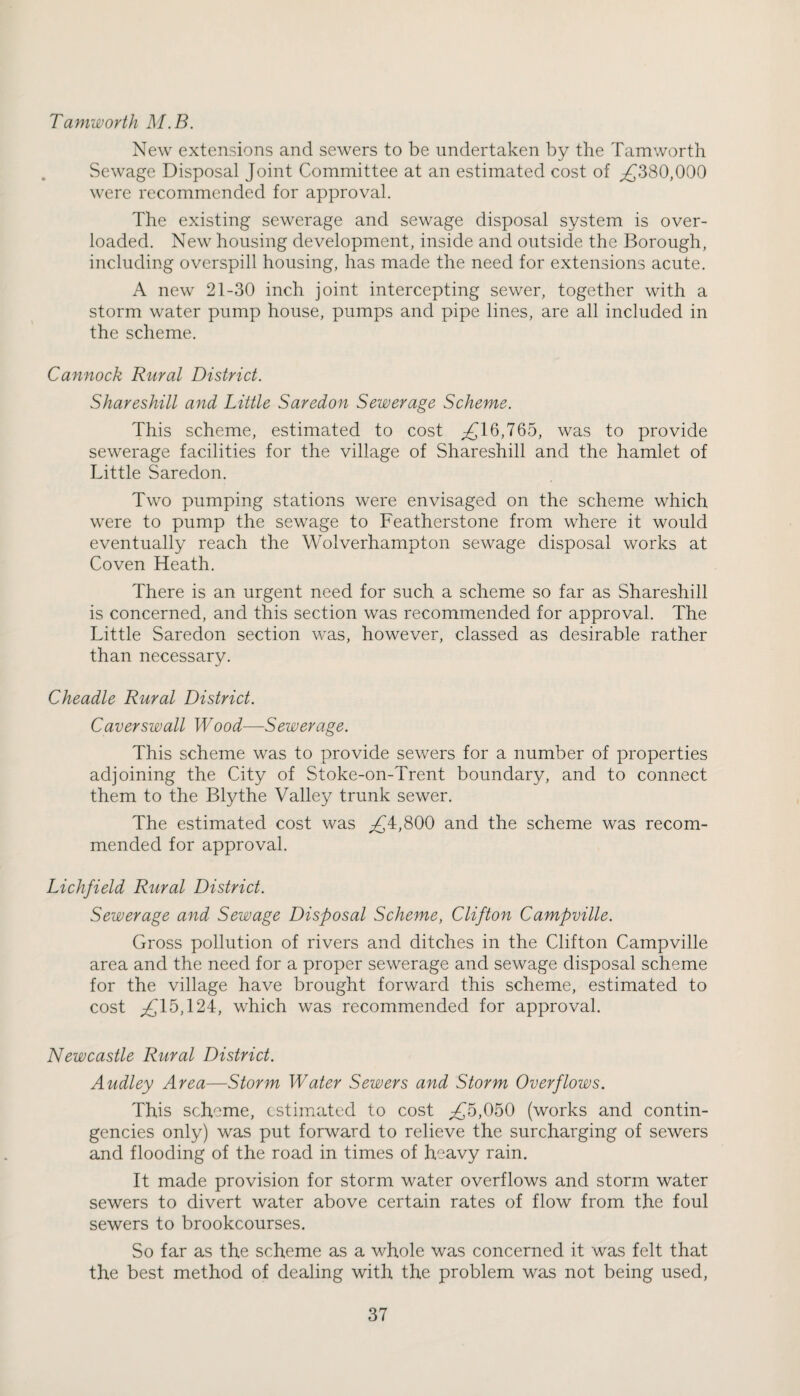 Tamworth M.B. New extensions and sewers to be undertaken by the Tamworth Sewage Disposal Joint Committee at an estimated cost of ,£380,000 were recommended for approval. The existing sewerage and sewage disposal system is over¬ loaded. New housing development, inside and outside the Borough, including overspill housing, has made the need for extensions acute. A new 21-30 inch joint intercepting sewer, together with a storm water pump house, pumps and pipe lines, are all included in the scheme. Cannock Rural District. Shareshill and Little Saredon Sewerage Scheme. This scheme, estimated to cost £jl6,765, was to provide sewerage facilities for the village of Shareshill and the hamlet of Little Saredon. Two pumping stations were envisaged on the scheme which were to pump the sewage to Featherstone from where it would eventually reach the Wolverhampton sewage disposal works at Coven Heath. There is an urgent need for such a scheme so far as Shareshill is concerned, and this section was recommended for approval. The Little Saredon section was, however, classed as desirable rather than necessary. Cheadle Rural District. Caverswall Wood—Sewerage. This scheme was to provide sewers for a number of properties adjoining the City of Stoke-on-Trent boundary, and to connect them to the Blythe Valley trunk sewer. The estimated cost was ;£4,800 and the scheme was recom¬ mended for approval. Lichfield Rural District. Sewerage and Sewage Disposal Scheme, Clifton Campville. Gross pollution of rivers and ditches in the Clifton Campville area and the need for a proper sewerage and sewage disposal scheme for the village have brought forward this scheme, estimated to cost ,£15,124, which was recommended for approval. Newcastle Rural District. Audley Area—Storm Water Sewers and Storm Overflows. This scheme, estimated to cost ^£5,050 (works and contin¬ gencies only) was put forward to relieve the surcharging of sewers and flooding of the road in times of heavy rain. It made provision for storm water overflows and storm water sewers to divert water above certain rates of flow from the foul sewers to brookcourses. So far as the scheme as a whole was concerned it was felt that the best method of dealing with the problem was not being used,