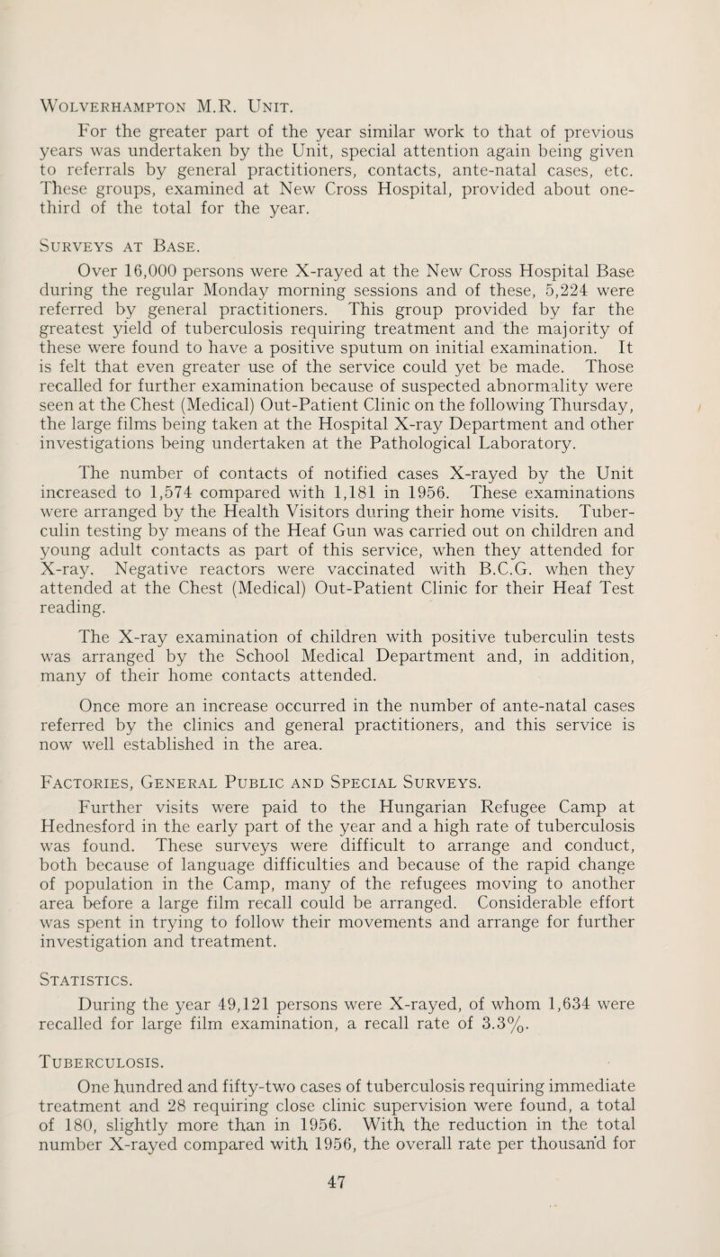 Wolverhampton M.R. Unit. For the greater part of the year similar work to that of previous years was undertaken by the Unit, special attention again being given to referrals by general practitioners, contacts, ante-natal cases, etc. These groups, examined at New Cross Hospital, provided about one- third of the total for the year. Surveys at Base. Over 16,000 persons were X-rayed at the New Cross Hospital Base during the regular Monday morning sessions and of these, 5,224 were referred by general practitioners. This group provided by far the greatest yield of tuberculosis requiring treatment and the majority of these were found to have a positive sputum on initial examination. It is felt that even greater use of the service could yet be made. Those recalled for further examination because of suspected abnormality were seen at the Chest (Medical) Out-Patient Clinic on the following Thursday, the large films being taken at the Hospital X-ray Department and other investigations being undertaken at the Pathological Laboratory. The number of contacts of notified cases X-rayed by the Unit increased to 1,574 compared with 1,181 in 1956. These examinations were arranged by the Health Visitors during their home visits. Tuber¬ culin testing by means of the Heaf Gun was carried out on children and young adult contacts as part of this service, when they attended for X-ray. Negative reactors were vaccinated with B.C.G. when they attended at the Chest (Medical) Out-Patient Clinic for their Heaf Test reading. The X-ray examination of children with positive tuberculin tests was arranged by the School Medical Department and, in addition, many of their home contacts attended. Once more an increase occurred in the number of ante-natal cases referred by the clinics and general practitioners, and this service is now well established in the area. Factories, General Public and Special Surveys. Further visits were paid to the Hungarian Refugee Camp at Hednesford in the early part of the year and a high rate of tuberculosis was found. These surveys were difficult to arrange and conduct, both because of language difficulties and because of the rapid change of population in the Camp, many of the refugees moving to another area before a large film recall could be arranged. Considerable effort was spent in trying to follow their movements and arrange for further investigation and treatment. Statistics. During the year 49,121 persons were X-rayed, of whom 1,634 were recalled for large film examination, a recall rate of 3.3%. Tuberculosis. One hundred and fifty-two cases of tuberculosis requiring immediate treatment and 28 requiring close clinic supervision were found, a total of 180, slightly more than in 1956. With the reduction in the total number X-rayed compared with 1956, the overall rate per thousand for