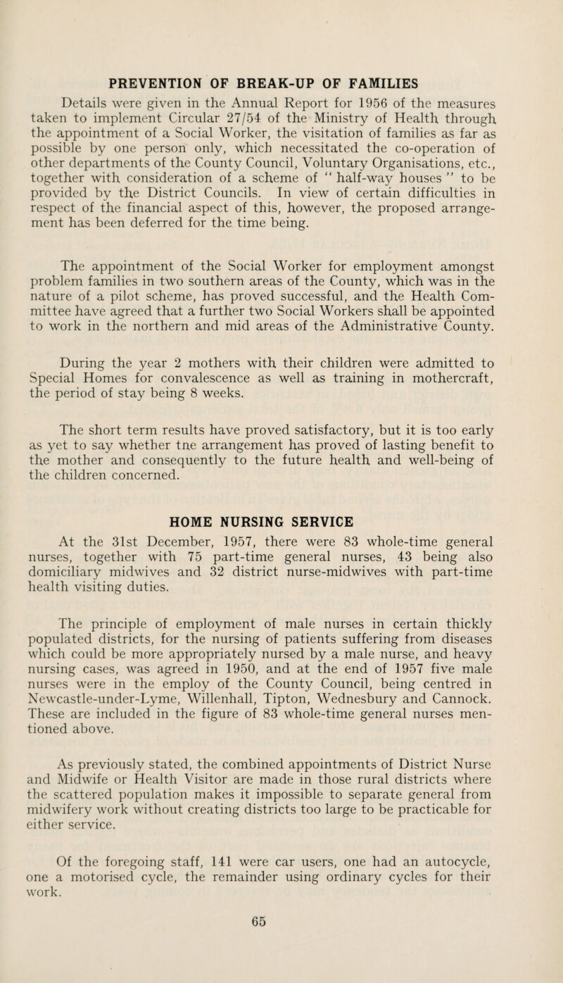 PREVENTION OF BREAK-UP OF FAMILIES Details were given in the Annual Report for 1956 of the measures taken to implement Circular 27/54 of the Ministry of Health through the appointment of a Social Worker, the visitation of families as far as possible by one person only, which necessitated the co-operation of other departments of the County Council, Voluntary Organisations, etc., together with consideration of a scheme of “ half-way houses ” to be provided by the District Councils. In view of certain difficulties in respect of the financial aspect of this, however, the proposed arrange¬ ment has been deferred for the time being. The appointment of the Social Worker for employment amongst problem families in two southern areas of the County, which was in the nature of a pilot scheme, has proved successful, and the Health Com¬ mittee have agreed that a further two Social Workers shall be appointed to work in the northern and mid areas of the Administrative County. During the year 2 mothers with their children were admitted to Special Homes for convalescence as well as training in mothercraft, the period of stay being 8 weeks. The short term results have proved satisfactory, but it is too early as yet to say whether tne arrangement has proved of lasting benefit to the mother and consequently to the future health and well-being of the children concerned. HOME NURSING SERVICE At the 31st December, 1957, there were 83 whole-time general nurses, together with 75 part-time general nurses, 43 being also domiciliary midwives and 32 district nurse-midwives with part-time health visiting duties. The principle of employment of male nurses in certain thickly populated districts, for the nursing of patients suffering from diseases which could be more appropriately nursed by a male nurse, and heavy nursing cases, was agreed in 1950, and at the end of 1957 five male nurses were in the employ of the County Council, being centred in Newcastle-under-Lyme, Willenhall, Tipton, Wednesbury and Cannock. These are included in the figure of 83 whole-time general nurses men¬ tioned above. As previously stated, the combined appointments of District Nurse and Midwife or Health Visitor are made in those rural districts where the scattered population makes it impossible to separate general from midwifery work without creating districts too large to be practicable for either service. Of the foregoing staff, 141 were car users, one had an autocycle, one a motorised cycle, the remainder using ordinary cycles for their work.