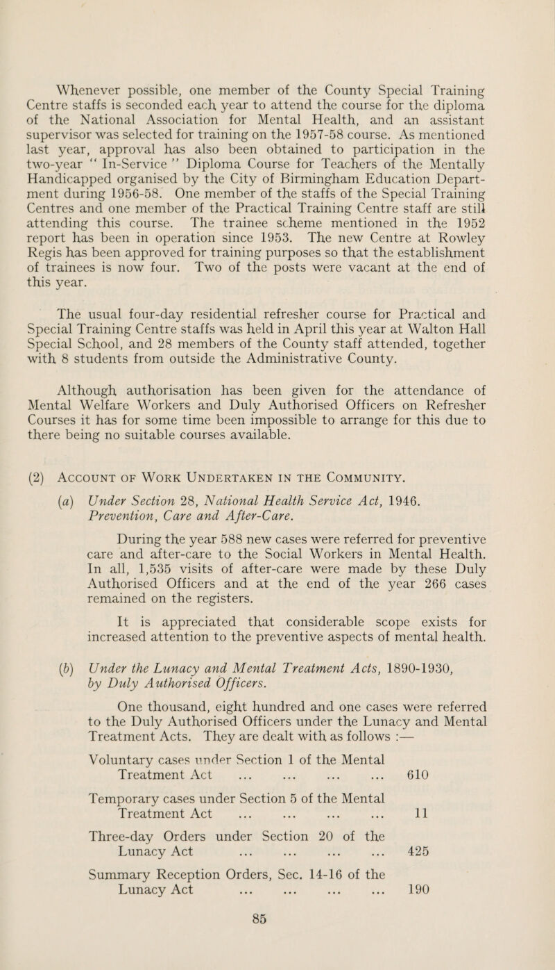 Whenever possible, one member of the County Special Training Centre staffs is seconded each year to attend the course for the diploma of the National Association for Mental Health, and an assistant supervisor was selected for training on the 1957-58 course. As mentioned last year, approval has also been obtained to participation in the two-year “ In-Service ” Diploma Course for Teachers of the Mentally Handicapped organised by the City of Birmingham Education Depart¬ ment during 1956-58. One member of the staffs of the Special Training Centres and one member of the Practical Training Centre staff are still attending this course. The trainee scheme mentioned in the 1952 report has been in operation since 1953. The new Centre at Rowley Regis has been approved for training purposes so that the establishment of trainees is now four. Two of the posts were vacant at the end of this year. The usual four-day residential refresher course for Practical and Special Training Centre staffs was held in April this year at Walton Hall Special School, and 28 members of the County staff attended, together with 8 students from outside the Administrative County. Although authorisation has been given for the attendance of Mental Welfare Workers and Duly Authorised Officers on Refresher Courses it has for some time been impossible to arrange for this due to there being no suitable courses available. (2) Account of Work Undertaken in the Community. [a) Under Section 28, National Health Service Act, 1946. Prevention, Care and After-Care. During the year 588 new cases were referred for preventive care and after-care to the Social Workers in Mental Health. In all, 1,535 visits of after-care were made by these Duly Authorised Officers and at the end of the year 266 cases remained on the registers. It is appreciated that considerable scope exists for increased attention to the preventive aspects of mental health. {b) Under the Lunacy and Mental Treatment Acts, 1890-1930, by Duly Authorised Officers. One thousand, eight hundred and one cases were referred to the Duly Authorised Officers under the Lunacy and Mental Treatment Acts. They are dealt with as follows :— Voluntary cases under Section 1 of the Mental Treatment Act 610 Temporary cases under Section 5 of the Mental Treatment Act 11 Three-day Orders under Section 20 of the Lunacy Act 425 Summary Reception Orders, Sec. 14-16 of the Lunacy Act 190