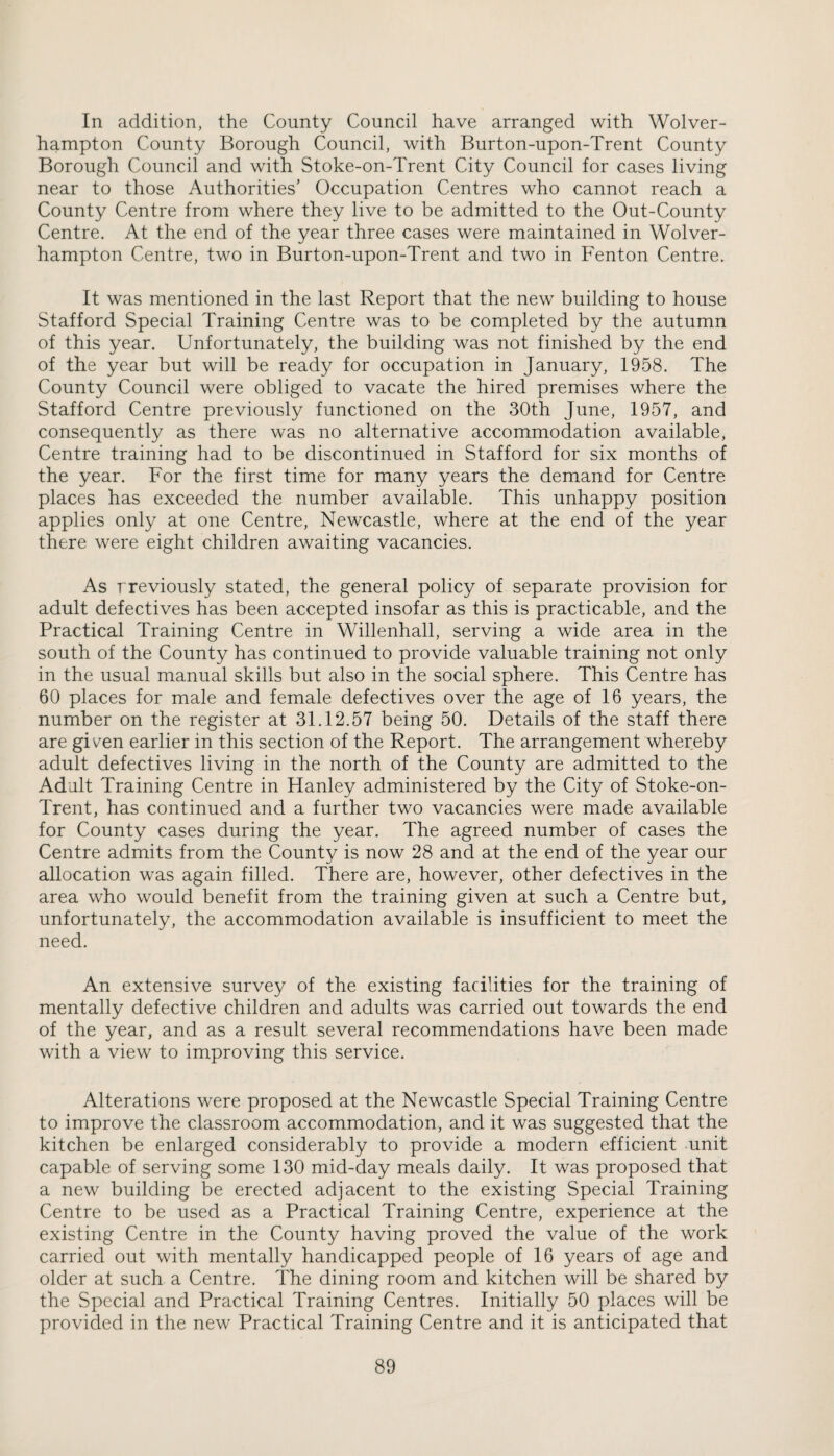 In addition, the County Council have arranged with Wolver¬ hampton County Borough Council, with Burton-upon-Trent County Borough Council and with Stoke-on-Trent City Council for cases living near to those Authorities’ Occupation Centres who cannot reach a County Centre from where they live to be admitted to the Out-County Centre. At the end of the year three cases were maintained in Wolver¬ hampton Centre, two in Burton-upon-Trent and two in Fenton Centre. It was mentioned in the last Report that the new building to house Stafford Special Training Centre was to be completed by the autumn of this year. Unfortunately, the building was not finished by the end of the year but will be ready for occupation in January, 1958. The County Council were obliged to vacate the hired premises where the Stafford Centre previously functioned on the 30th June, 1957, and consequently as there was no alternative accommodation available. Centre training had to be discontinued in Stafford for six months of the year. For the first time for many years the demand for Centre places has exceeded the number available. This unhappy position applies only at one Centre, Newcastle, where at the end of the year there were eight children awaiting vacancies. As rreviously stated, the general policy of separate provision for adult defectives has been accepted insofar as this is practicable, and the Practical Training Centre in Willenhall, serving a wide area in the south of the County has continued to provide valuable training not only in the usual manual skills but also in the social sphere. This Centre has 60 places for male and female defectives over the age of 16 years, the number on the register at 31.12.57 being 50. Details of the staff there are given earlier in this section of the Report. The arrangement whereby adult defectives living in the north of the County are admitted to the Adalt Training Centre in Hanley administered by the City of Stoke-on- Trent, has continued and a further two vacancies were made available for County cases during the year. The agreed number of cases the Centre admits from the County is now 28 and at the end of the year our allocation was again filled. There are, however, other defectives in the area who would benefit from the training given at such a Centre but, unfortunately, the accommodation available is insufficient to meet the need. An extensive survey of the existing facilities for the training of mentally defective children and adults was carried out towards the end of the year, and as a result several recommendations have been made with a view to improving this service. Alterations were proposed at the Newcastle Special Training Centre to improve the classroom accommodation, and it was suggested that the kitchen be enlarged considerably to provide a modern efficient unit capable of serving some 130 mid-day meals daily. It was proposed that a new building be erected adjacent to the existing Special Training Centre to be used as a Practical Training Centre, experience at the existing Centre in the County having proved the value of the work carried out with mentally handicapped people of 16 years of age and older at such a Centre. The dining room and kitchen will be shared by the Special and Practical Training Centres. Initially 50 places will be provided in the new Practical Training Centre and it is anticipated that