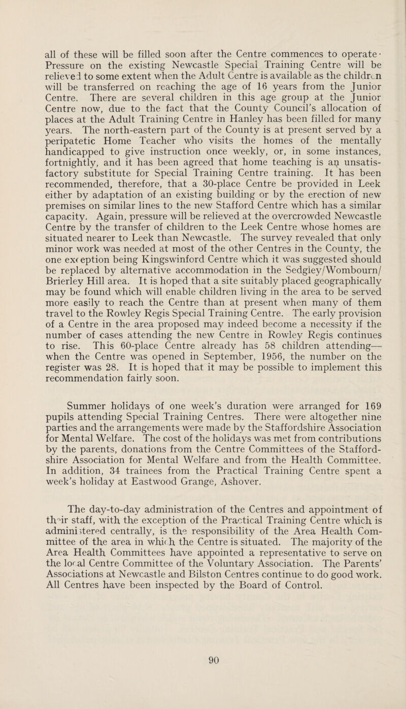 all of these will be filled soon after the Centre commences to operate- Pressure on the existing Newcastle Special Training Centre will be relieved to some extent when the Adult Centre is available as the children will be transferred on reaching the age of 16 years from the Junior Centre. There are several children in this age group at the Junior Centre now, due to the fact that the County Council’s allocation of places at the Adult Training Centre in Hanley has been filled for many years. The north-eastern part of the County is at present served by a peripatetic Home Teacher who visits the homes of the mentally handicapped to give instruction once weekly, or, in some instances, fortnightly, and it has been agreed that home teaching is ap unsatis¬ factory substitute for Special Training Centre training. It has been recommended, therefore, that a 30-place Centre be provided in Leek either by adaptation of an existing building or by the erection of new premises on similar lines to the new Stafford Centre which has a similar capacity. Again, pressure will be relieved at the overcrowded Newcastle Centre by the transfer of children to the Leek Centre whose homes are situated nearer to Leek than Newcastle. The survey revealed that only minor work was needed at most of the other Centres in the County, the one exception being Kingswinford Centre which it was suggested should be replaced by alternative accommodation in the Sedgley/Wombourn/ Brierley Hill area. It is hoped that a site suitably placed geographically may be found which will enable children living in the area to be served more easily to reach the Centre than at present when many of them travel to the Rowley Regis Special Training Centre. The early provision of a Centre in the area proposed may indeed become a necessity if the number of cases attending the new Centre in Rowley Regis continues to rise. This 60-place Centre already has 58 children attending— when the Centre was opened in September, 1956, the number on the register was 28. It is hoped that it may be possible to implement this recommendation fairly soon. Summer holidays of one week’s duration were arranged for 169 pupils attending Special Training Centres. There were altogether nine parties and the arrangements were made by the Staffordshire Association for Mental Welfare. The cost of the holidays was met from contributions by the parents, donations from the Centre Committees of the Stafford¬ shire Association for Mental Welfare and from the Health Committee. In addition, 34 trainees from the Practical Training Centre spent a week’s holiday at Eastwood Grange, Ashover. The day-to-day administration of the Centres and appointment of thAr staff, with the exception of the Practical Training Centre which is admini Aered centrally, is the responsibility of the Area Health Com¬ mittee of the area in which, the Centre is situated. The majority of the Area Health Committees have appointed a representative to serve on the local Centre Committee of the Voluntary Association. The Parents’ Associations at Newcastle and Bilston Centres continue to do good work. All Centres have been inspected by the Board of Control.