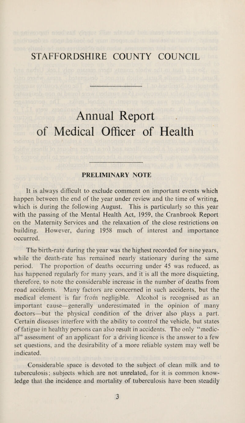 Annual Report of Medical Officer of Health PRELIMINARY NOTE It is always difficult to exclude comment on important events which happen between the end of the year under review and the time of writing, which is during the following August. This is particularly so this year with the passing of the Mental Health Act, 1959, the Cranbrook Report on the Maternity Services and the relaxation of the close restrictions on building. However, during 1958 much of interest and importance occurred. The birth-rate during the year was the highest recorded for nine years, while the death-rate has remained nearly stationary during the same period. The proportion of deaths occurring under 45 was reduced, as has happened regularly for many years, and it is all the more disquieting, therefore, to note the considerable increase in the number of deaths from road accidents. Many factors are concerned in such accidents, but the medical element is far from negligible. Alcohol is recognised as an important cause—generally underestimated in the opinion of many doctors—but the physical condition of the driver also plays a part. Certain diseases interfere with the ability to control the vehicle, but states of fatigue in healthy persons can also result in accidents. The only “medic¬ al” assessment of an applicant for a driving licence is the answer to a few set questions, and the desirability of a more reliable system may well be indicated. Considerable space is devoted to the subject of clean milk and to tuberculosis; subjects which are not unrelated, for it is common know¬ ledge that the incidence and mortality of tuberculosis have been steadily