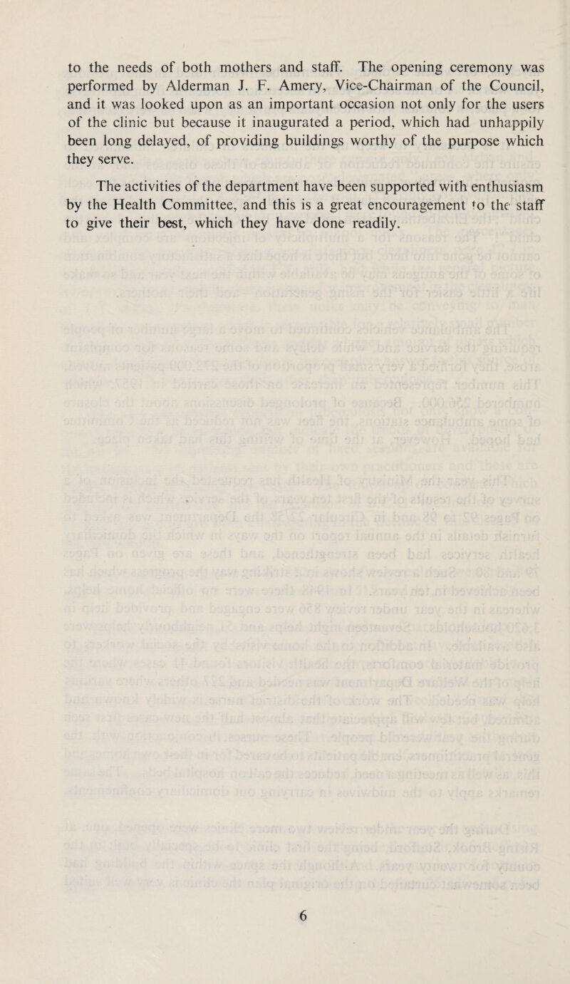 to the needs of both mothers and staff. The opening ceremony was performed by Alderman J. F. Amery, Vice-Chairman of the Council, and it was looked upon as an important occasion not only for the users of the clinic but because it inaugurated a period, which had unhappily been long delayed, of providing buildings worthy of the purpose which they serve. The activities of the department have been supported with enthusiasm by the Health Committee, and this is a great encouragement to the staff to give their best, which they have done readily.