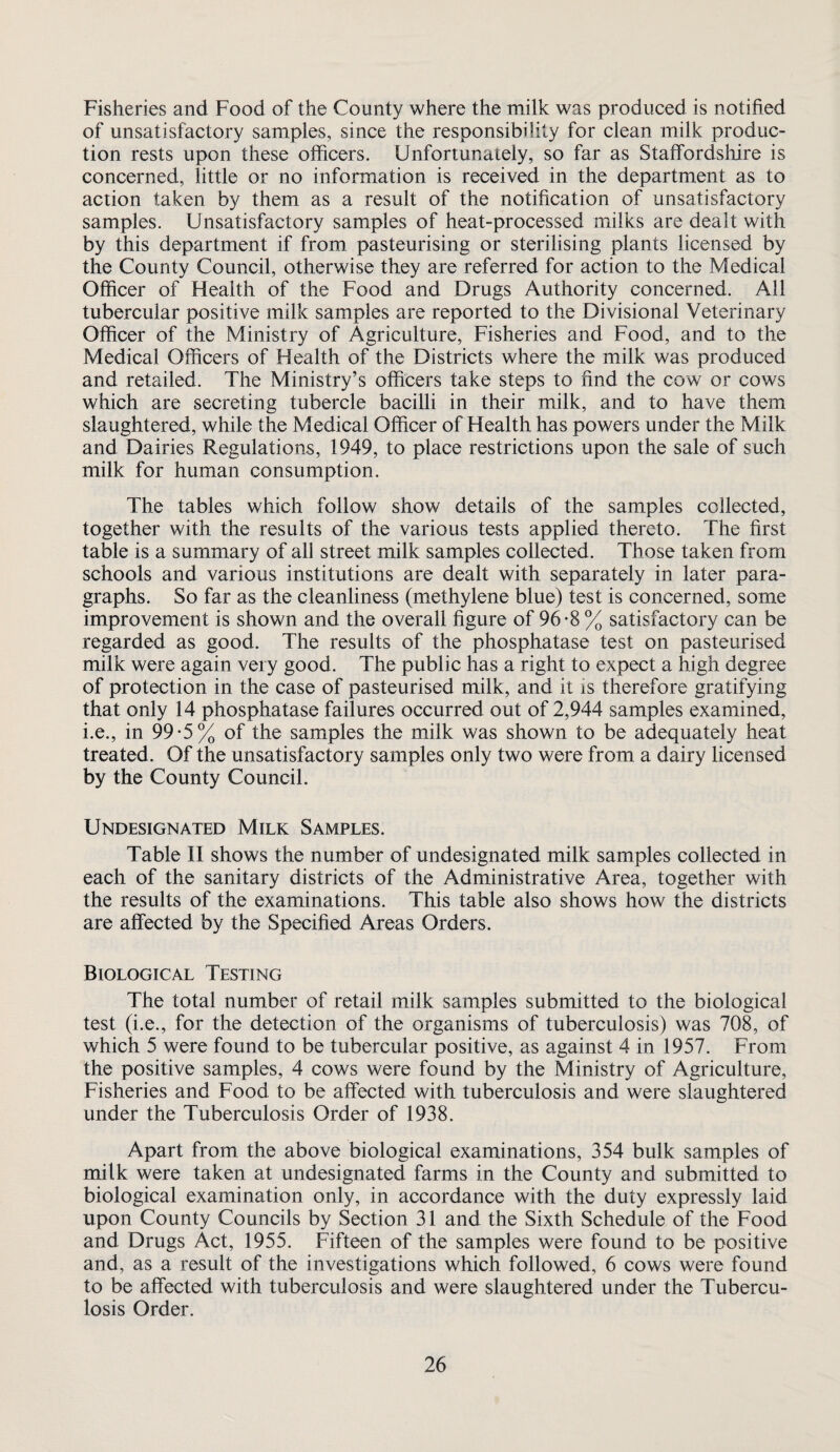 Fisheries and Food of the County where the milk was produced is notified of unsatisfactory samples, since the responsibility for clean milk produc¬ tion rests upon these officers. Unfortunately, so far as Staffordshire is concerned, little or no information is received in the department as to action taken by them as a result of the notification of unsatisfactory samples. Unsatisfactory samples of heat-processed milks are dealt with by this department if from pasteurising or sterilising plants licensed by the County Council, otherwise they are referred for action to the Medical Officer of Flealth of the Food and Drugs Authority concerned. All tubercular positive milk samples are reported to the Divisional Veterinary Officer of the Ministry of Agriculture, Fisheries and Food, and to the Medical Officers of Health of the Districts where the milk was produced and retailed. The Ministry’s officers take steps to find the cow or cows which are secreting tubercle bacilli in their milk, and to have them slaughtered, while the Medical Officer of Health has powers under the Milk and Dairies Regulations, 1949, to place restrictions upon the sale of such milk for human consumption. The tables which follow show details of the samples collected, together with the results of the various tests applied thereto. The first table is a summary of all street milk samples collected. Those taken from schools and various institutions are dealt with separately in later para¬ graphs. So far as the cleanliness (methylene blue) test is concerned, some improvement is shown and the overall figure of 96-8 % satisfactory can be regarded as good. The results of the phosphatase test on pasteurised milk were again very good. The public has a right to expect a high degree of protection in the case of pasteurised milk, and it is therefore gratifying that only 14 phosphatase failures occurred out of 2,944 samples examined, i.e., in 99-5% of the samples the milk was shown to be adequately heat treated. Of the unsatisfactory samples only two were from a dairy licensed by the County Council. Undesignated Milk Samples. Table II shows the number of undesignated milk samples collected in each of the sanitary districts of the Administrative Area, together with the results of the examinations. This table also shows how the districts are affected by the Specified Areas Orders. Biological Testing The total number of retail milk samples submitted to the biological test (i.e., for the detection of the organisms of tuberculosis) was 708, of which 5 were found to be tubercular positive, as against 4 in 1957. From the positive samples, 4 cows were found by the Ministry of Agriculture, Fisheries and Food to be affected with tuberculosis and were slaughtered under the Tuberculosis Order of 1938. Apart from the above biological examinations, 354 bulk samples of milk were taken at undesignated farms in the County and submitted to biological examination only, in accordance with the duty expressly laid upon County Councils by Section 31 and the Sixth Schedule of the Food and Drugs Act, 1955. Fifteen of the samples were found to be positive and, as a result of the investigations which followed, 6 cows were found to be affected with tuberculosis and were slaughtered under the Tubercu¬ losis Order.