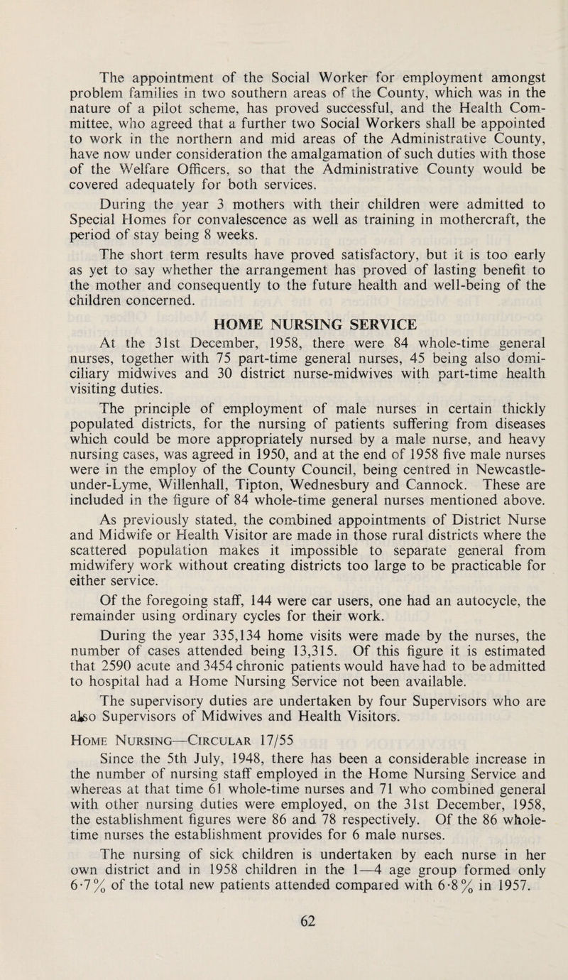 The appointment of the Social Worker for employment amongst problem families in two southern areas of the County, which was in the nature of a pilot scheme, has proved successful, and the Health Com¬ mittee, who agreed that a further two Social Workers shall be appointed to work in the northern and mid areas of the Administrative County, have now under consideration the amalgamation of such duties with those of the Welfare Officers, so that the Administrative County would be covered adequately for both services. During the year 3 mothers with their children were admitted to Special Homes for convalescence as well as training in mothercraft, the period of stay being 8 weeks. The short term results have proved satisfactory, but it is too early as yet to say whether the arrangement has proved of lasting benefit to the mother and consequently to the future health and well-being of the children concerned. HOME NURSING SERVICE At the 31st December, 1958, there were 84 whole-tim.e general nurses, together with 75 part-time general nurses, 45 being also domi¬ ciliary midwives and 30 district nurse-midwives with part-time health visiting duties. The principle of employment of male nurses in certain thickly populated districts, for the nursing of patients suffering from diseases which could be more appropriately nursed by a male nurse, and heavy nursing cases, was agreed in 1950, and at the end of 1958 five male nurses were in the employ of the County Council, being centred in Newcastle- under-Lyme, Willenhall, Tipton, Wednesbury and Cannock. These are included in the figure of 84 whole-time general nurses mentioned above. As previously stated, the combined appointments of District Nurse and Midwife or Health Visitor are made in those rural districts where the scattered population makes it impossible to separate general from midwifery work without creating districts too large to be practicable for either service. Of the foregoing staff, 144 were car users, one had an autocycle, the remainder using ordinary cycles for their work. During the year 335,134 home visits were made by the nurses, the number of cases attended being 13,315. Of this figure it is estimated that 2590 acute and 3454 chronic patients would have had to be admitted to hospital had a Home Nursing Service not been available. The supervisory duties are undertaken by four Supervisors who are aJ^o Supervisors of Midwives and Health Visitors. Home Nursing—Circular 17/55 Since the 5th July, 1948, there has been a considerable increase in the number of nursing staff employed in the Home Nursing Service and whereas at that time 61 whole-time nurses and 71 who combined general with other nursing duties were employed, on the 31st December, 1958, the establishment figures were 86 and 78 respectively. Of the 86 whole¬ time nurses the establishment provides for 6 male nurses. The nursing of sick children is undertaken by each nurse in her own district and in 1958 children in the 1—4 age group formed only 6-7% of the total new patients attended compared with 6-8% in 1957.