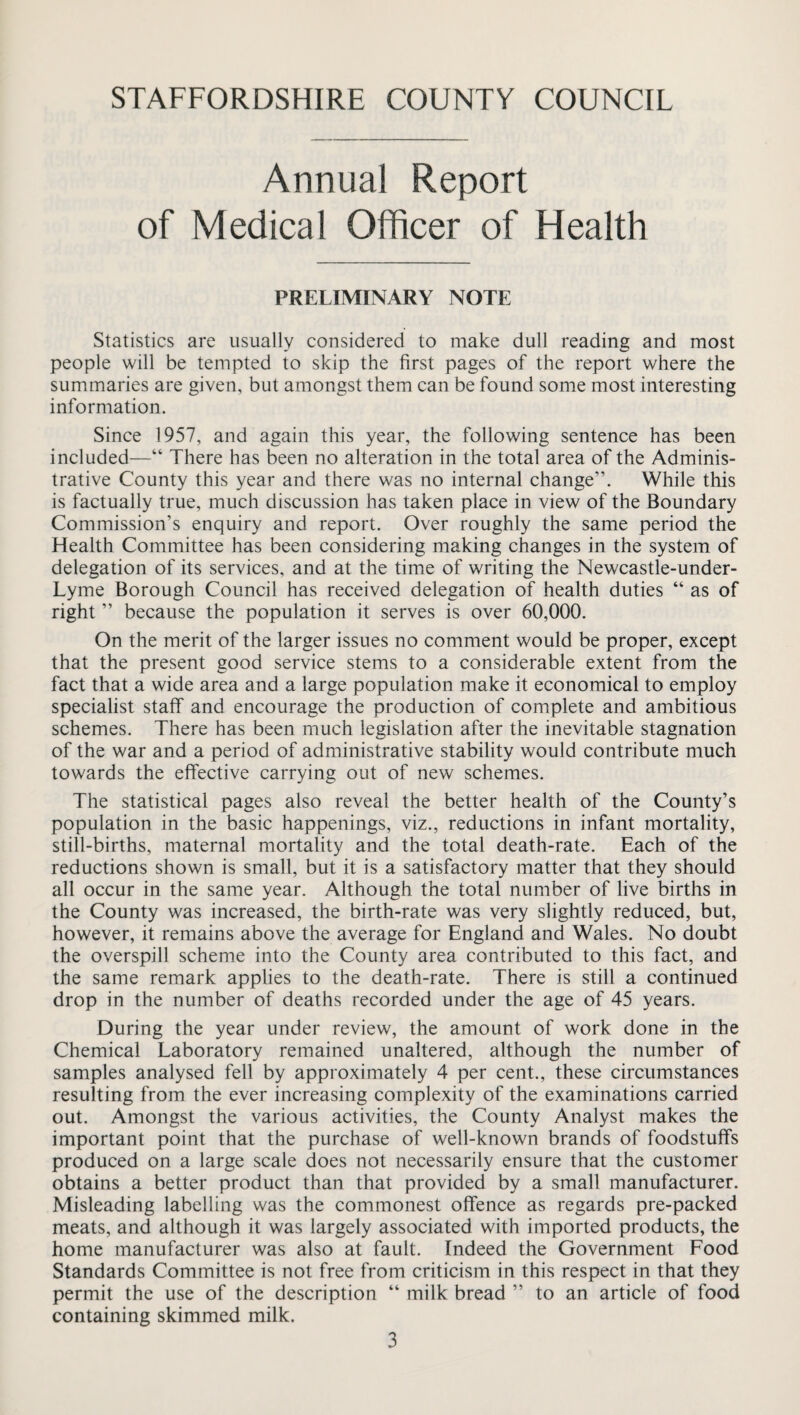 Annual Report of Medical Officer of Health PRELIMINARY NOTE Statistics are usually considered to make dull reading and most people will be tempted to skip the first pages of the report where the summaries are given, but amongst them can be found some most interesting information. Since 1957, and again this year, the following sentence has been included—“ There has been no alteration in the total area of the Adminis¬ trative County this year and there was no internal change”. While this is factually true, much discussion has taken place in view of the Boundary Commission’s enquiry and report. Over roughly the same period the Health Committee has been considering making changes in the system of delegation of its services, and at the time of writing the Newcastle-under- Lyme Borough Council has received delegation of health duties “ as of right ” because the population it serves is over 60,000. On the merit of the larger issues no comment would be proper, except that the present good service stems to a considerable extent from the fact that a wide area and a large population make it economical to employ specialist staff and encourage the production of complete and ambitious schemes. There has been much legislation after the inevitable stagnation of the war and a period of administrative stability would contribute much towards the effective carrying out of new schemes. The statistical pages also reveal the better health of the County’s population in the basic happenings, viz., reductions in infant mortality, still-births, maternal mortality and the total death-rate. Each of the reductions shown is small, but it is a satisfactory matter that they should all occur in the same year. Although the total number of live births in the County was increased, the birth-rate was very slightly reduced, but, however, it remains above the average for England and Wales. No doubt the overspill scheme into the County area contributed to this fact, and the same remark applies to the death-rate. There is still a continued drop in the number of deaths recorded under the age of 45 years. During the year under review, the amount of work done in the Chemical Laboratory remained unaltered, although the number of samples analysed fell by approximately 4 per cent., these circumstances resulting from the ever increasing complexity of the examinations carried out. Amongst the various activities, the County Analyst makes the important point that the purchase of well-known brands of foodstuffs produced on a large scale does not necessarily ensure that the customer obtains a better product than that provided by a small manufacturer. Misleading labelling was the commonest offence as regards pre-packed meats, and although it was largely associated with imported products, the home manufacturer was also at fault. Indeed the Government Food Standards Committee is not free from criticism in this respect in that they permit the use of the description “ milk bread ” to an article of food containing skimmed milk.