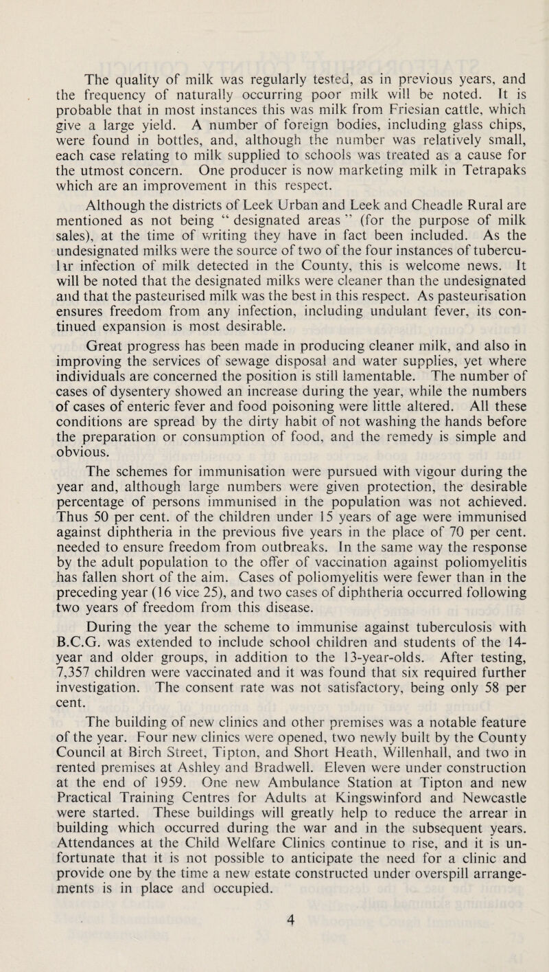 The quality of milk was regularly tested, as in previous years, and the frequency of naturally occurring poor milk will be noted. It is probable that in most instances this was milk from Friesian cattle, which give a large yield. A number of foreign bodies, including glass chips, were found in bottles, and, although the number was relatively small, each case relating to milk supplied to schools was treated as a cause for the utmost concern. One producer is now marketing milk in Tetrapaks which are an improvement in this respect. Although the districts of Leek Urban and Leek and Cheadle Rural are mentioned as not being “ designated areas ” (for the purpose of milk sales), at the time of writing they have in fact been included. As the undesignated milks were the source of two of the four instances of tubercu- lir infection of milk detected in the County, this is welcome news. It will be noted that the designated milks were cleaner than the undesignated and that the pasteurised milk was the best in this respect. As pasteurisation ensures freedom from any infection, including undulant fever, its con¬ tinued expansion is most desirable. Great progress has been made in producing cleaner milk, and also in improving the services of sewage disposal and water supplies, yet where individuals are concerned the position is still lamentable. The number of cases of dysentery showed an increase during the year, while the numbers of cases of enteric fever and food poisoning were little altered. All these conditions are spread by the dirty habit of not washing the hands before the preparation or consumption of food, and the remedy is simple and obvious. The schemes for immunisation were pursued with vigour during the year and, although large numbers were given protection, the desirable percentage of persons immunised in the population was not achieved. Thus 50 per cent, of the children under 15 years of age were immunised against diphtheria in the previous five years in the place of 70 per cent, needed to ensure freedom from outbreaks. In the same way the response by the adult population to the offer of vaccination against poliomyelitis has fallen short of the aim. Cases of poliomyelitis were fewer than in the preceding year (16 vice 25), and two cases of diphtheria occurred following two years of freedom from this disease. During the year the scheme to immunise against tuberculosis with B.C.G. was extended to include school children and students of the 14- year and older groups, in addition to the 13-year-olds. After testing, 7,357 children were vaccinated and it was found that six required further investigation. The consent rate was not satisfactory, being only 58 per cent. The building of new clinics and other premises was a notable feature of the year. Four new clinics were opened, two newly built by the County Council at Birch Street, Tipton, and Short Heath, Willenhall, and two in rented premises at Ashley and Bradwell. Eleven were under construction at the end of 1959. One new Ambulance Station at Tipton and new Practical Training Centres for Adults at Kingswinford and Newcastle were started. These buildings will greatly help to reduce the arrear in building which occurred during the war and in the subsequent years. Attendances at the Child Welfare Clinics continue to rise, and it is un¬ fortunate that it is not possible to anticipate the need for a clinic and provide one by the time a new estate constructed under overspill arrange¬ ments is in place and occupied.