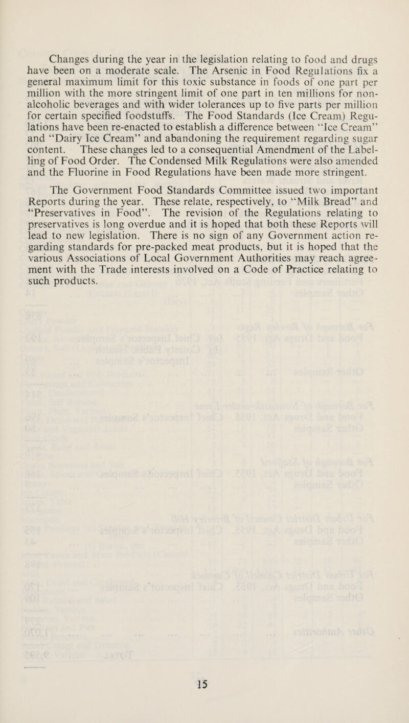 Changes during the year in the legislation relating to food and drugs have been on a moderate scale. The Arsenic in Food Regulations fix a general maximum limit for this toxic substance in foods of one part per million with the more stringent limit of one part in ten millions for non¬ alcoholic beverages and with wider tolerances up to five parts per million for certain specified foodstuffs. The Food Standards (Ice Cream) Regu¬ lations have been re-enacted to establish a difference between “Ice Cream” and “Dairy Ice Cream” and abandoning the requirement regarding sugar content. These changes led to a consequential Amendment of the Label¬ ling of Food Order. The Condensed Milk Regulations were also amended and the Fluorine in Food Regulations have been made more stringent. The Government Food Standards Committee issued two important Reports during the year. These relate, respectively, to “Milk Bread” and “Preservatives in Food”. The revision of the Regulations relating to preservatives is long overdue and it is hoped that both these Reports will lead to new legislation. There is no sign of any Government action re¬ garding standards for pre-packed meat products, but it is hoped that the various Associations of Local Government Authorities may reach agree¬ ment with the Trade interests involved on a Code of Practice relating to such products.