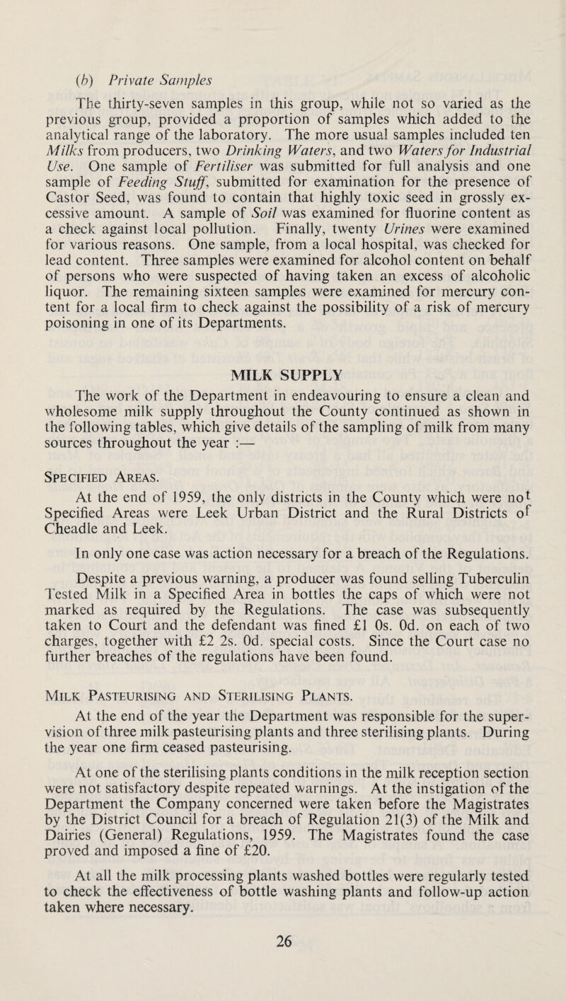 (b) Private Samples The thirty-seven samples in this group, while not so varied as the previous group, provided a proportion of samples which added to the analytical range of the laboratory. The more usual samples included ten Milks from producers, two Drinking Waters, and two Waters for Industrial Use. One sample of Fertiliser was submitted for full analysis and one sample of Feeding Stuff, submitted for examination for the presence of Castor Seed, was found to contain that highly toxic seed in grossly ex¬ cessive amount. A sample of Soil was examined for fluorine content as a check against local pollution. Finally, twenty Urines were examined for various reasons. One sample, from a local hospital, was checked for lead content. Three samples were examined for alcohol content on behalf of persons who were suspected of having taken an excess of alcoholic liquor. The remaining sixteen samples were examined for mercury con¬ tent for a local firm to check against the possibility of a risk of mercury poisoning in one of its Departments. MILK SUPPLY The work of the Department in endeavouring to ensure a clean and wholesome milk supply throughout the County continued as shown in the following tables, which give details of the sampling of milk from many sources throughout the year :— Specified Areas. At the end of 1959, the only districts in the County which were not Specified Areas were Leek Urban District and the Rural Districts of Cheadle and Leek. In only one case was action necessary for a breach of the Regulations. Despite a previous warning, a producer was found selling Tuberculin Tested Milk in a Specified Area in bottles the caps of which were not marked as required by the Regulations. The case was subsequently taken to Court and the defendant was fined £1 Os. Od. on each of two charges, together with £2 2s. Od. special costs. Since the Court case no further breaches of the regulations have been found. Milk Pasteurising and Sterilising Plants. At the end of the year the Department was responsible for the super¬ vision of three milk pasteurising plants and three sterilising plants. During the year one firm ceased pasteurising. At one of the sterilising plants conditions in the milk reception section were not satisfactory despite repeated warnings. At the instigation of the Department the Company concerned were taken before the Magistrates by the District Council for a breach of Regulation 21(3) of the Milk and Dairies (General) Regulations, 1959. The Magistrates found the case proved and imposed a fine of £20. At all the milk processing plants washed bottles were regularly tested to check the effectiveness of bottle washing plants and follow-up action taken where necessary.