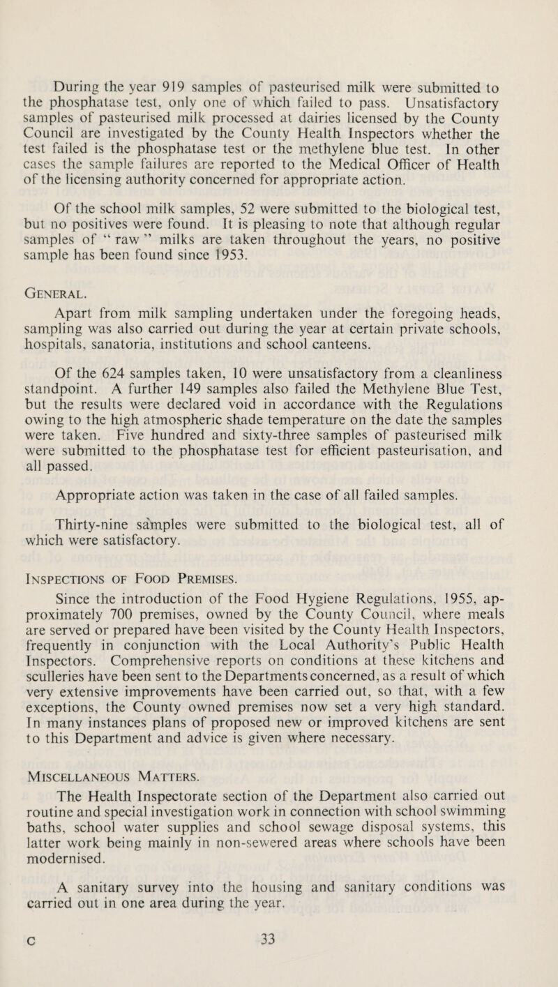 During the year 919 samples of pasteurised milk were submitted to the phosphatase test, only one of which failed to pass. Unsatisfactory samples of pasteurised milk processed at dairies licensed by the County Council are investigated by the County Health Inspectors whether the test failed is the phosphatase test or the methylene blue test. In other cases the sample failures are reported to the Medical Officer of Health of the licensing authority concerned for appropriate action. Of the school milk samples, 52 were submitted to the biological test, but no positives were found. It is pleasing to note that although regular samples of “ raw ” milks are taken throughout the years, no positive sample has been found since 1953. General. Apart from milk sampling undertaken under the foregoing heads, sampling was also carried out during the year at certain private schools, hospitals, sanatoria, institutions and school canteens. Of the 624 samples taken, 10 were unsatisfactory from a cleanliness standpoint. A further 149 samples also failed the Methylene Blue Test, but the results were declared void in accordance with the Regulations owing to the high atmospheric shade temperature on the date the samples were taken. Five hundred and sixty-three samples of pasteurised milk were submitted to the phosphatase test for efficient pasteurisation, and all passed. Appropriate action was taken in the case of all failed samples. Thirty-nine samples were submitted to the biological test, all of which were satisfactory. Inspections of Food Premises. Since the introduction of the Food Hygiene Regulations, 1955, ap¬ proximately 700 premises, owned by the County Council, where meals are served or prepared have been visited by the County Health Inspectors, frequently in conjunction with the Local Authority’s Public Health Inspectors. Comprehensive reports on conditions at these kitchens and sculleries have been sent to the Departments concerned, as a result of which very extensive improvements have been carried out, so that, with a few exceptions, the County owned premises now set a very high standard. In many instances plans of proposed new or improved kitchens are sent to this Department and advice is given where necessary. Miscellaneous Matters. The Health Inspectorate section of the Department also carried out routine and special investigation work in connection with school swimming baths, school water supplies and school sewage disposal systems, this latter work being mainly in non-sewered areas where schools have been modernised. A sanitary survey into the housing and sanitary conditions was carried out in one area during the year.