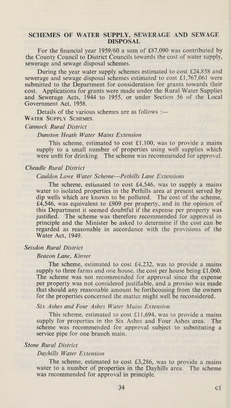 SCHEMES OF WATER SUPPLY, SEWERAGE AND SEWAGE DISPOSAL For the financial year 1959/60 a sum of £87,090 was contributed by the County Council to District Councils towards the cost of water supply, sewerage and sewage disposal schemes. During the year water supply schemes estimated to cost £24,858 and sewerage and sewage disposal schemes estimated to cost £1,767,061 were submitted to the Department for consideration for grants towards their cost. Applications for grants were made under the Rural Water Supplies and Sewerage Acts, 1944 to 1955, or under Section 56 of the Local Government Act, 1958. Details of the various schemes are as follows :— Water Supply Schemes. Cannock Rural District Dunston Heath Water Mains Extension This scheme, estimated to cost £1,100, was to provide a mains supply to a small number of properties using well supplies which were unfit for drinking. The scheme was recommended for approval. Cheadle Rural District Cauldon Lowe Water Scheme—Pethills Lane Extensions The scheme, estimated to cost £4,546, was to supply a mains water to isolated properties in the Pethills area at present served by dip wells which are known to be polluted. The cost of the scheme, £4,546, was equivalent to £909 per property, and in the opinion of this Department it seemed doubtful if the expense per property was justified. The scheme was therefore recommended for approval in principle and the Minister be asked to determine if the cost can be regarded as reasonable in accordance with the provisions of the Water Act, 1949. Seisdon Rural District Beacon Lane, Kinver The scheme, estimated to cost £4,232, was to provide a mains supply to three farms and one house, the cost per house being £1,060. The scheme was not recommended for approval since the expense per property was not considered justifiable, and a proviso was made that should any reasonable amount be forthcoming from the owners for the properties concerned the matter might well be reconsidered. Six Ashes and Lour Ashes Water Mains Extension This scheme, estimated to cost £11,694, was to provide a mains supply for properties in the Six Ashes and Four Ashes area. The scheme was recommended for approval subject to substituting a service pipe for one branch main. Stone Rural District Dayhills Water Extension The scheme, estimated to cost £3,286, was to provide a mains water to a number of properties in the Dayhills area. The scheme was recommended for approval in principle.