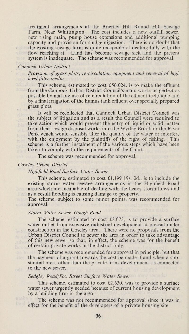 treatment arrangements at the Brierley Hill Round Hill Sewage Farm, Near Whittington. The cost includes a new outfall sewer, new rising main, purnp house extensions and additional pumping capacity and provision for sludge digestion. There is no doubt that the existing sewage farm is quite incapable of dealing fully with the flow reaching it. Land has become sewage sick and the present system is inadequate. The scheme was recommended for approval. Cannock Urban District Provision of grass plots, re-circulation equipment and renewal of high level filter media This scheme, estimated to cost £50,024, is to make the effluent from the Cannock Urban District Council’s main works as perfect as possible by making use of re-circulation of the effluent technique and by a final irrigation of the humus tank effluent over specially prepared grass plots. It will be recollected that Cannock Urban District Council was the subject of litigation and as a result the Council were required to take action which would prevent the entry of liquid or solid matter from their sewage disposal works into the Wyrley Brook or the River Penk which would sensibly alter the quality of the water or interfere with the enjoyment by the plaintiffs of the right of fishing. This scheme is a further instalment of the various steps which have been taken to comply with the requirements of the Court. The scheme was recommended for approval. Coseley Urban District Highfield Road Surface Water Sewer This scheme, estimated to cost £1,199 19s. 0d., is to include the existing storm water sewage arrangements in the Highfield Road area which are incapable of dealing with the heavy storm flows and as a result flooding is causing damage to property. The scheme, subject to some minor points, was recommended for approval. Storm Water Sewer, Gough Road The scheme, estimated to cost £3,073, is to provide a surface water outlet from extensive industrial development at present under construction in the Coseley area. There were no proposals from the Urban District Council to sewer the area in order to take advantage of this new sewer so that, in effect, the scheme was for the benefit of certain private works in the district only. The scheme was recommended for approval in principle, but that the payment of a grant towards the cost be made if and when a sub¬ stantial area, other than the private firms development, is connected to the new sewer. Sedgley Road/Fox Street Surface Water Sewer This scheme, estimated to cost £2,630, was to provide a surface water sewer urgently needed because of current housing development by a building firm in the area. The scheme was not recommended for approval since it was in effect for the benefit of the developers of a private housing site.