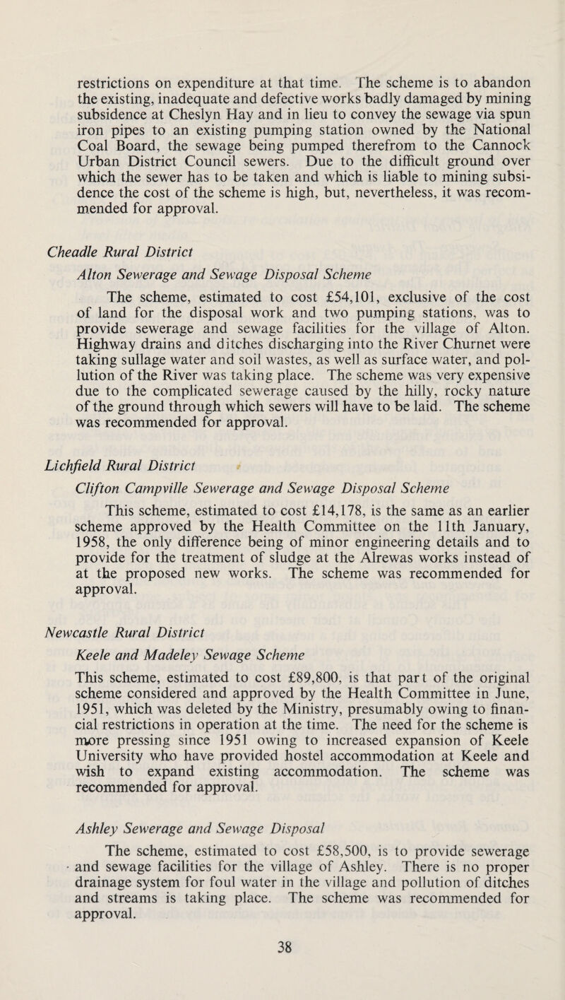 restrictions on expenditure at that time, fhe scheme is to abandon the existing, inadequate and defective works badly damaged by mining subsidence at Cheslyn Hay and in lieu to convey the sewage via spun iron pipes to an existing pumping station owned by the National Coal Board, the sewage being pumped therefrom to the Cannock Urban District Council sewers. Due to the difficult ground over which the sewer has to be taken and which is liable to mining subsi¬ dence the cost of the scheme is high, but, nevertheless, it was recom¬ mended for approval. Cheadle Rural District Alton Sewerage and Sewage Disposal Scheme The scheme, estimated to cost £54,101, exclusive of the cost of land for the disposal work and two pumping stations, was to provide sewerage and sewage facilities for the village of Alton. Highway drains and ditches discharging into the River Churnet were taking sullage water and soil wastes, as well as surface water, and pol¬ lution of the River was taking place. The scheme was very expensive due to the complicated sewerage caused by the hilly, rocky nature of the ground through which sewers will have to be laid. The scheme was recommended for approval. Lichfield Rural District Clifton Campville Sewerage and Sewage Disposal Scheme This scheme, estimated to cost £14,178, is the same as an earlier scheme approved by the Health Committee on the 11th January, 1958, the only difference being of minor engineering details and to provide for the treatment of sludge at the Alrewas works instead of at the proposed new works. The scheme was recommended for approval. Newcastle Rural District Keele and Madeley Sewage Scheme This scheme, estimated to cost £89,800, is that part of the original scheme considered and approved by the Health Committee in June, 1951, which was deleted by the Ministry, presumably owing to finan¬ cial restrictions in operation at the time. The need for the scheme is more pressing since 1951 owing to increased expansion of Keele University who have provided hostel accommodation at Keele and wish to expand existing accommodation. The scheme was recommended for approval. Ashley Sewerage and Sewage Disposal The scheme, estimated to cost £58,500, is to provide sewerage - and sewage facilities for the village of Ashley. There is no proper drainage system for foul water in the village and pollution of ditches and streams is taking place. The scheme was recommended for approval.