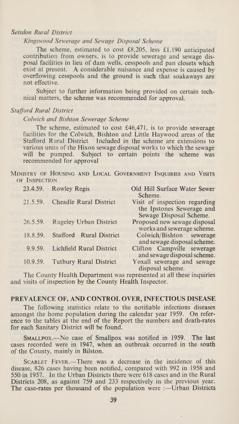 Seisdon Rural District Kingsw’ood Sewerage and Sewage Disposal Scheme The scheme, estimated to cost £8,205, less £1,190 anticipated contribution from owners, is to provide sewerage and sewage dis¬ posal facilities in lieu of dam wells, cesspools and pan closets which exist at present. A considerable nuisance and expense is caused by overflowing cesspools and the ground is such that soakaways are not effective. Subject to further information being provided on certain tech¬ nical matters, the scheme was recommended for approval. Stafford Rural District Colwich and Bishton Sewerage Scheme The scheme, estimated to cost £46,471, is to provide sewerage facilities for the Colwich, Bishton and Little Haywood areas of the Stafford Rural District Included in the scheme are extensions to various units of the Hixon sewage disposal works to which the sewage will be pumped. Subject to certain points the scheme was recommended for approval Ministry of Housing and Local Government Inquiries and Visits of Inspection 23.4.59. 21.5.59. 26.5.59. Rowley Regis Cheadle Rural District Old Hill Surface Water Sewer Scheme. Visit of inspection regarding the Ipstones Sewerage and Sewage Disposal Scheme. Proposed new sewage disposal works and sewerage scheme. Colwich/Bishton sewerage and sewage disposal scheme. Clifton Campville sewerage and sewage disposal scheme. Yoxall sewerage and sewage disposal scheme. The County Health Department was represented at all these inquiries and visits of inspection by the County Health Inspector. Rugeley Urban District 18.8.59. Stafford Rural District 9.9.59. Lichfield Rural District 10.9.59. Tutbury Rural District PREVALENCE OF, AND CONTROL OVER, INFECTIOUS DISEASE The following statistics relate to the notifiable infectious diseases amongst the home population during the calendar year 1959. On refer¬ ence to the tables at the end of the Report the numbers and death-rates for each Sanitary District will be found. Smallpox.—No case of Smallpox was notified in 1959. The last cases recorded were in 1947, when an outbreak occurred in the south of the County, mainly in Bilston. Scarlet Fever.—There was a decrease in the incidence of this disease, 826 cases having been notified, compared with 992 in 1958 and 550 in 1957. In the Urban Districts there were 618 cases and in the Rural Districts 208, as against 759 and 233 respectively in the previous year. The case-rates per thousand of the population were :—Urban Districts