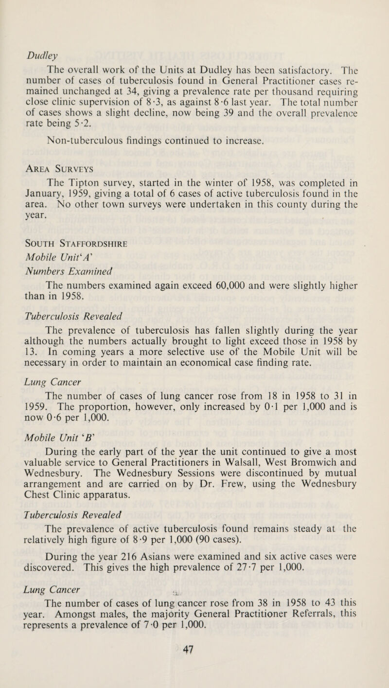 Dudley The overall work of the Units at Dudley has been satisfactory. The number of cases of tuberculosis found in General Practitioner cases re¬ mained unchanged at 34, giving a prevalence rate per thousand requiring close clinic supervision of 8-3, as against 8-6 last year. The total number of cases shows a slight decline, now being 39 and the overall prevalence rate being 5-2. Non-tuberculous findings continued to increase. Area Surveys The Tipton survey, started in the winter of 1958, was completed in January, 1959, giving a total of 6 cases of active tuberculosis found in the area. No other town surveys were undertaken in this county during the year. South Staffordshire Mobile Unit'A' Numbers Examined The numbers examined again exceed 60,000 and were slightly higher than in 1958. Tuberculosis Revealed The prevalence of tuberculosis has fallen slightly during the year although the numbers actually brought to light exceed those in 1958 by 13. In coming years a more selective use of the Mobile Unit will be necessary in order to maintain an economical case finding rate. Lung Cancer The number of cases of lung cancer rose from 18 in 1958 to 31 in 1959. The proportion, however, only increased by 0T per 1,000 and is now 0-6 per 1,000. Mobile Unit ‘IT During the early part of the year the unit continued to give a most valuable service to General Practitioners in Walsall, West Bromwich and Wednesbury. The Wednesbury Sessions were discontinued by mutual arrangement and are carried on by Dr. Frew, using the Wednesbury Chest Clinic apparatus. Tuberculosis Revealed The prevalence of active tuberculosis found remains steady at the relatively high figure of 8-9 per 1,000 (90 cases). During the year 216 Asians were examined and six active cases were discovered. This gives the high prevalence of 27-7 per 1,000. Lung Cancer ..L The number of cases of lung cancer rose from 38 in 1958 to 43 this year. Amongst males, the majority General Practitioner Referrals, this represents a prevalence of 7-0 per 1,000.
