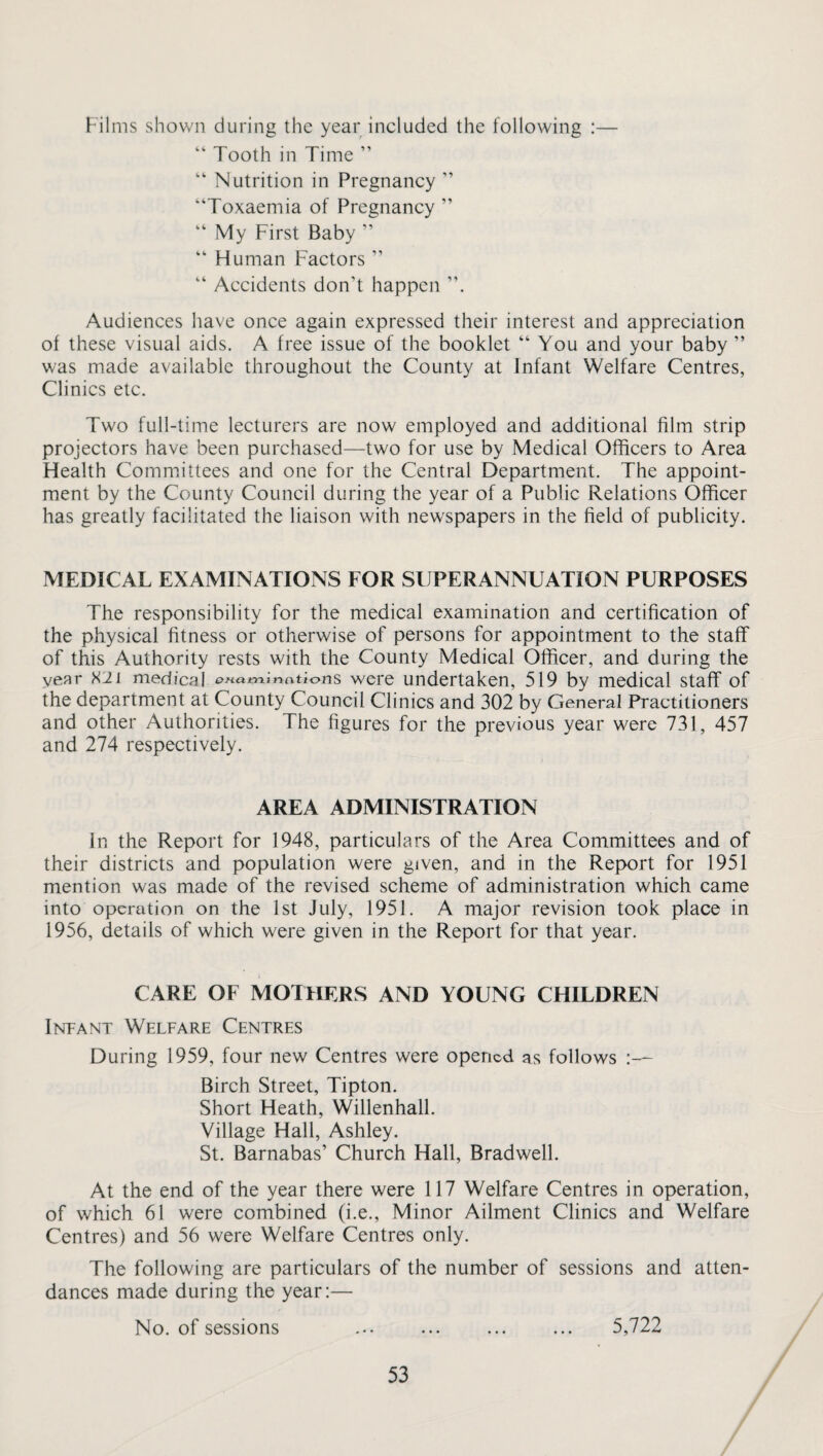 Films shown during the year included the following :— “ Tooth in Time ” “ Nutrition in Pregnancy ’’ “Toxaemia of Pregnancy ” “ My First Baby ” “ Human Factors ” “ Accidents don’t happen Audiences have once again expressed their interest and appreciation of these visual aids. A free issue of the booklet “ You and your baby ” was made available throughout the County at Infant Welfare Centres, Clinics etc. Two full-time lecturers are now employed and additional film strip projectors have been purchased—two for use by Medical Officers to Area Health Committees and one for the Central Department. The appoint¬ ment by the County Council during the year of a Public Relations Officer has greatly facilitated the liaison with newspapers in the field of publicity. MEDICAL EXAMINATIONS FOR SUPERANNUATION PURPOSES The responsibility for the medical examination and certification of the physical fitness or otherwise of persons for appointment to the staff of this Authority rests with the County Medical Officer, and during the year X2i medical examinations were undertaken, 519 by medical staff of the department at County Council Clinics and 302 by General Practitioners and other Authorities. The figures for the previous year were 731, 457 and 274 respectively. AREA ADMINISTRATION In the Report for 1948, particulars of the Area Committees and of their districts and population were given, and in the Report for 1951 mention was made of the revised scheme of administration which came into operation on the 1st July, 1951. A major revision took place in 1956, details of which were given in the Report for that year. CARE OF MOTHERS AND YOUNG CHILDREN Infant Welfare Centres During 1959, four new Centres were opened as follows Birch Street, Tipton. Short Heath, Willenhall. Village Hall, Ashley. St. Barnabas’ Church Hall, Bradwell. At the end of the year there were 117 Welfare Centres in operation, of which 61 were combined (i.e., Minor Ailment Clinics and Welfare Centres) and 56 were Welfare Centres only. The following are particulars of the number of sessions and atten¬ dances made during the year:— No. of sessions ... ... ... ... 5,722