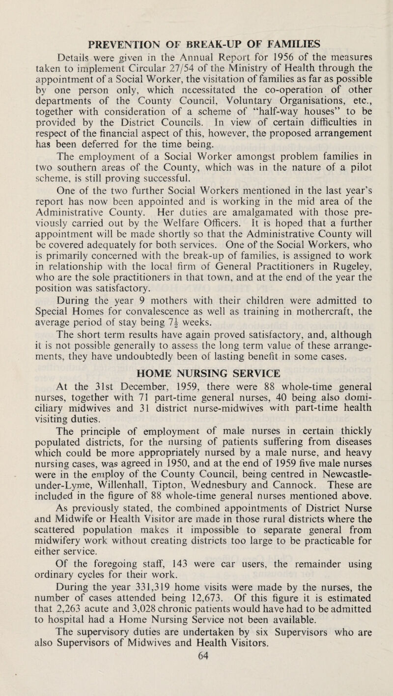 PREVENTION OF BREAK-UP OF FAMILIES Details were given in the Annual Report for 1956 of the measures taken to implement Circular 27/54 of the Ministry of Health through the appointment of a Social Worker, the visitation of families as far as possible by one person only, which necessitated the co-operation of other departments of the County Council, Voluntary Organisations, etc., together with consideration of a scheme of “half-way houses” to be provided by the District Councils. In view of certain difficulties in respect of the financial aspect of this, however, the proposed arrangement has been deferred for the time being. The employment of a Social Worker amongst problem families in two southern areas of the County, which was in the nature of a pilot scheme, is still proving successful. One of the two further Social Workers mentioned in the last year’s report has now been appointed and is working in the mid area of the Administrative County. Her duties are amalgamated with those pre¬ viously carried out by the Welfare Officers. St is hoped that a further appointment will be made shortly so that the Administrative County will be covered adequately for both services. One of the Social Workers, who is primarily concerned with the break-up of families, is assigned to work in relationship with the local firm of General Practitioners in Rugeley, who are the sole practitioners in that town, and at the end of the year the position was satisfactory. During the year 9 mothers with their children were admitted to Special Homes for convalescence as well as training in mothercraft, the average period of stay being 1\ weeks. The short term results have again proved satisfactory, and, although it is not possible generally to assess the long term value of these arrange¬ ments, they have undoubtedly been of lasting benefit in some cases. HOME NURSING SERVICE At the 31st December, 1959, there were 88 whole-time general nurses, together with 71 part-time general nurses, 40 being also domi¬ ciliary midwives and 31 district nurse-midwives with part-time health visiting duties. The principle of employment of male nurses in certain thickly populated districts, for the nursing of patients suffering from diseases which could be more appropriately nursed by a male nurse, and heavy nursing cases, was agreed in 1950, and at the end of 1959 five male nurses were in the employ of the County Council, being centred in Newcastle- under-Lyme, Willenhall, Tipton, Wednesbury and Cannock. These are included in the figure of 88 whole-time general nurses mentioned above. As previously stated, the combined appointments of District Nurse and Midwife or Health Visitor are made in those rural districts where the scattered population makes it impossible to separate general from midwifery work without creating districts too large to be practicable for either service. Of the foregoing staff, 143 were car users, the remainder using ordinary cycles for their work. During the year 331,319 home visits were made by the nurses, the number of cases attended being 12,673. Of this figure it is estimated that 2,263 acute and 3,028 chronic patients would have had to be admitted to hospital had a Home Nursing Service not been available. The supervisory duties are undertaken by six Supervisors who are also Supervisors of Midwives and Health Visitors.