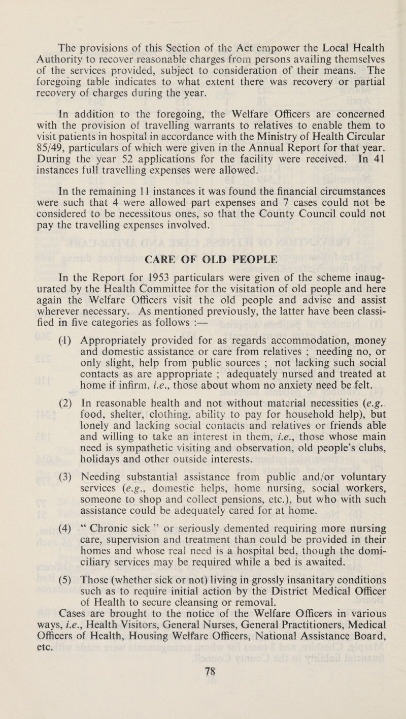 The provisions of this Section of the Act empower the Local Health Authority to recover reasonable charges from persons availing themselves of the services provided, subject to consideration of their means. The foregoing table indicates to what extent there was recovery or partial recovery of charges during the year. In addition to the foregoing, the Welfare Officers are concerned with the provision of travelling warrants to relatives to enable them to visit patients in hospital in accordance with the Ministry of Health Circular 85/49, particulars of which were given in the Annual Report for that year. During the year 52 applications for the facility were received. In 41 instances full travelling expenses were allowed. In the remaining 11 instances it was found the financial circumstances were such that 4 were allowed part expenses and 7 cases could not be considered to be necessitous ones, so that the County Council could not pay the travelling expenses involved. CARE OF OLD PEOPLE In the Report for 1953 particulars were given of the scheme inaug- urated by the Health Committee for the visitation of old people and here again the Welfare Officers visit the old people and advise and assist wherever necessary. As mentioned previously, the latter have been classi¬ fied in five categories as follows :— (•1) Appropriately provided for as regards accommodation, money and domestic assistance or care from relatives ; needing no, or only slight, help from public sources ; not lacking such social contacts as are appropriate ; adequately nursed and treated at home if infirm, i.e., those about whom no anxiety need be felt. (2) In reasonable health and not without material necessities (e.g.. food, shelter, clothing, ability to pay for household help), but lonely and lacking social contacts and relatives or friends able and willing to take an interest in them, i.e., those whose main need is sympathetic visiting and observation, old people’s clubs, holidays and other outside interests. (3) Needing substantial assistance from public and/or voluntary services (e.g., domestic helps, home nursing, social workers, someone to shop and collect pensions, etc.), but who with such assistance could be adequately cared for at home. (4) “ Chronic sick ” or seriously demented requiring more nursing care, supervision and treatment than could be provided in their homes and whose real need is a hospital bed, though the domi¬ ciliary services may be required while a bed is awaited. (5) Those (whether sick or not) living in grossly insanitary conditions such as to require initial action by the District Medical Officer of Health to secure cleansing or removal. Cases are brought to the notice of the Welfare Officers in various ways, i.e.. Health Visitors, General Nurses, General Practitioners, Medical Officers of Health, Housing Welfare Officers, National Assistance Board, etc.