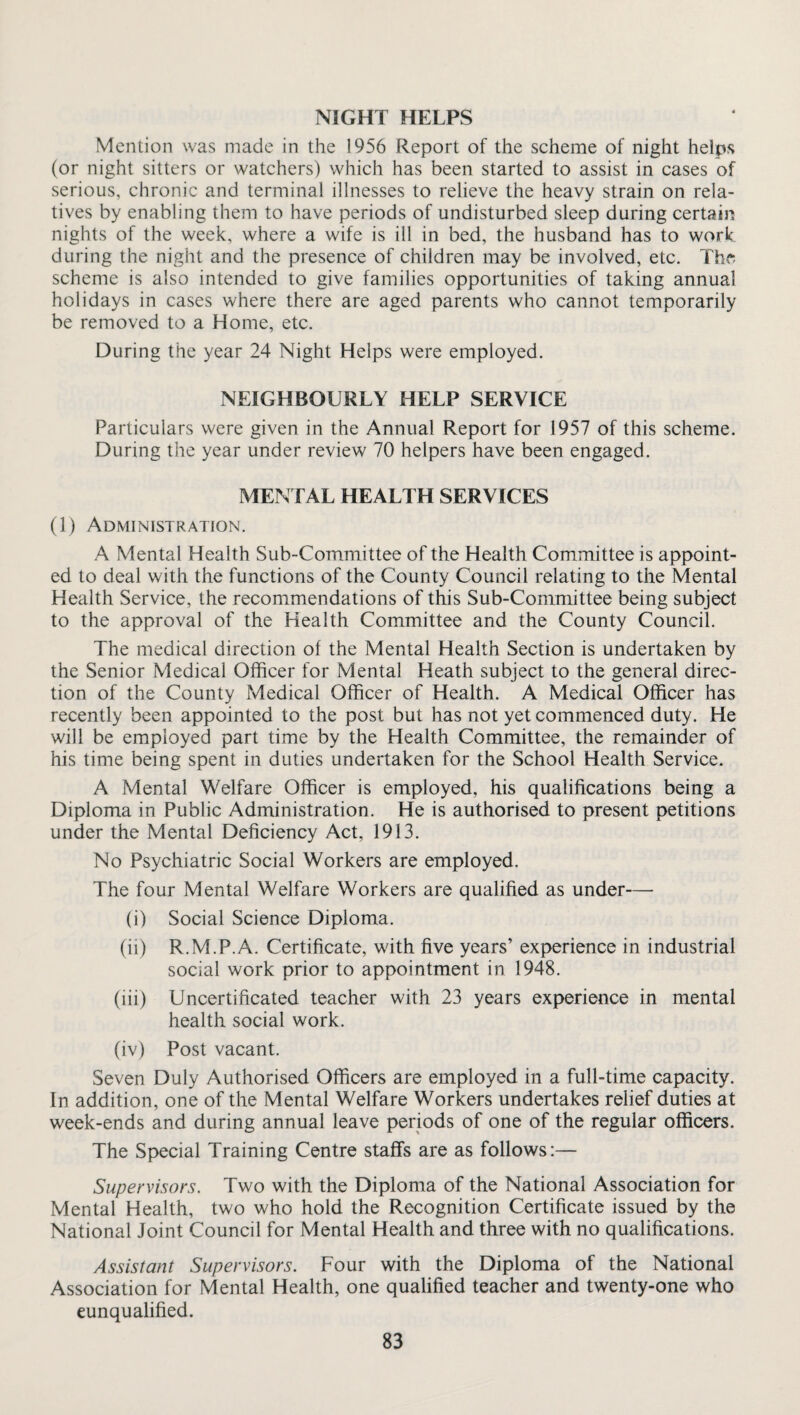 NIGHT HELPS Mention was made in the 1956 Report of the scheme of night helps (or night sitters or watchers) which has been started to assist in cases of serious, chronic and terminal illnesses to relieve the heavy strain on rela¬ tives by enabling them to have periods of undisturbed sleep during certain nights of the week, where a wife is ill in bed, the husband has to work during the night and the presence of children may be involved, etc. The; scheme is also intended to give families opportunities of taking annual holidays in cases where there are aged parents who cannot temporarily be removed to a Home, etc. During the year 24 Night Helps were employed. NEIGHBOURLY HELP SERVICE Particulars were given in the Annual Report for 1957 of this scheme. During the year under review 70 helpers have been engaged. MENTAL HEALTH SERVICES (1) Administration. A Mental Health Sub-Committee of the Health Committee is appoint¬ ed to deal with the functions of the County Council relating to the Mental Health Service, the recommendations of this Sub-Committee being subject to the approval of the Health Committee and the County Council. The medical direction of the Mental Health Section is undertaken by the Senior Medical Officer for Mental Heath subject to the general direc¬ tion of the County Medical Officer of Health. A Medical Officer has recently been appointed to the post but has not yet commenced duty. He will be employed part time by the Health Committee, the remainder of his time being spent in duties undertaken for the School Health Service. A Mental Welfare Officer is employed, his qualifications being a Diploma in Public Administration. He is authorised to present petitions under the Mental Deficiency Act, 1913. No Psychiatric Social Workers are employed. The four Mental Welfare Workers are qualified as under—- (i) Social Science Diploma. (ii) R.M.P.A. Certificate, with five years’ experience in industrial social work prior to appointment in 1948. (iii) Uncertificated teacher with 23 years experience in mental health social work. (iv) Post vacant. Seven Duly Authorised Officers are employed in a full-time capacity. In addition, one of the Mental Welfare Workers undertakes relief duties at week-ends and during annual leave periods of one of the regular officers. The Special Training Centre staffs are as follows:— Supervisors. Two with the Diploma of the National Association for Mental Health, two who hold the Recognition Certificate issued by the National Joint Council for Mental Health and three with no qualifications. Assistant Supervisors. Four with the Diploma of the National Association for Mental Health, one qualified teacher and twenty-one who eunqualified.