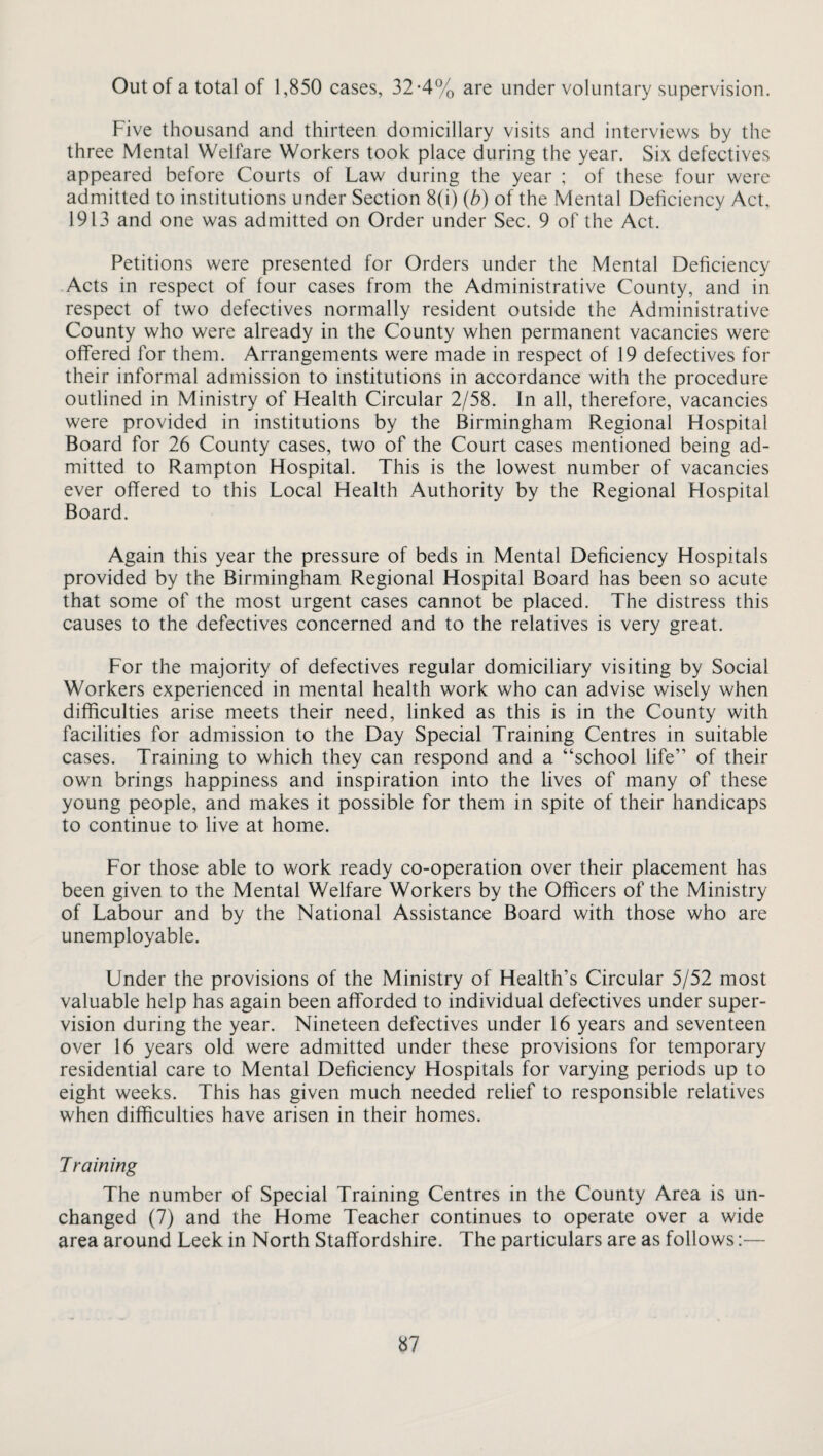 Out of a total of 1,850 cases, 32-4% are under voluntary supervision. Five thousand and thirteen domiciliary visits and interviews by the three Mental Welfare Workers took place during the year. Six defectives appeared before Courts of Law during the year ; of these four were admitted to institutions under Section 8(i) (b) of the Mental Deficiency Act, 1913 and one was admitted on Order under Sec. 9 of the Act. Petitions were presented for Orders under the Mental Deficiency Acts in respect of four cases from the Administrative County, and in respect of two defectives normally resident outside the Administrative County who were already in the County when permanent vacancies were offered for them. Arrangements were made in respect of 19 defectives for their informal admission to institutions in accordance with the procedure outlined in Ministry of Health Circular 2/58. In all, therefore, vacancies were provided in institutions by the Birmingham Regional Hospital Board for 26 County cases, two of the Court cases mentioned being ad¬ mitted to Rampton Hospital. This is the lowest number of vacancies ever offered to this Local Health Authority by the Regional Hospital Board. Again this year the pressure of beds in Mental Deficiency Hospitals provided by the Birmingham Regional Hospital Board has been so acute that some of the most urgent cases cannot be placed. The distress this causes to the defectives concerned and to the relatives is very great. For the majority of defectives regular domiciliary visiting by Social Workers experienced in mental health work who can advise wisely when difficulties arise meets their need, linked as this is in the County with facilities for admission to the Day Special Training Centres in suitable cases. Training to which they can respond and a “school life” of their own brings happiness and inspiration into the lives of many of these young people, and makes it possible for them in spite of their handicaps to continue to live at home. For those able to work ready co-operation over their placement has been given to the Mental Welfare Workers by the Officers of the Ministry of Labour and by the National Assistance Board with those who are unemployable. Under the provisions of the Ministry of Health’s Circular 5/52 most valuable help has again been afforded to individual defectives under super¬ vision during the year. Nineteen defectives under 16 years and seventeen over 16 years old were admitted under these provisions for temporary residential care to Mental Deficiency Hospitals for varying periods up to eight weeks. This has given much needed relief to responsible relatives when difficulties have arisen in their homes. Training The number of Special Training Centres in the County Area is un¬ changed (7) and the Home Teacher continues to operate over a wide area around Leek in North Staffordshire. The particulars are as follows:—