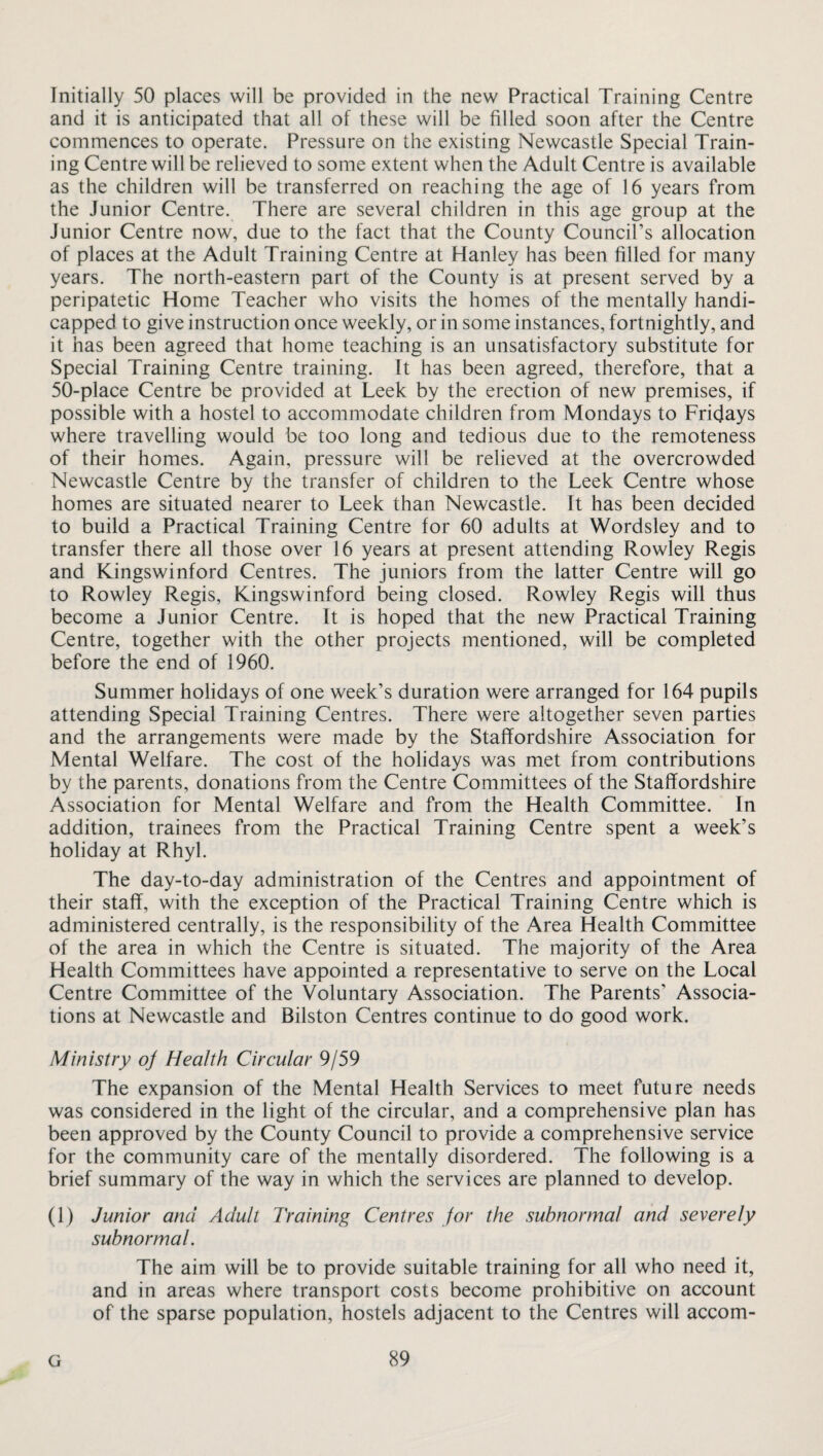 Initially 50 places will be provided in the new Practical Training Centre and it is anticipated that all of these will be filled soon after the Centre commences to operate. Pressure on the existing Newcastle Special Train¬ ing Centre will be relieved to some extent when the Adult Centre is available as the children will be transferred on reaching the age of 16 years from the Junior Centre. There are several children in this age group at the Junior Centre now, due to the fact that the County Council’s allocation of places at the Adult Training Centre at Hanley has been filled for many years. The north-eastern part of the County is at present served by a peripatetic Home Teacher who visits the homes of the mentally handi¬ capped to give instruction once weekly, or in some instances, fortnightly, and it has been agreed that home teaching is an unsatisfactory substitute for Special Training Centre training. It has been agreed, therefore, that a 50-place Centre be provided at Leek by the erection of new premises, if possible with a hostel to accommodate children from Mondays to Fridays where travelling would be too long and tedious due to the remoteness of their homes. Again, pressure will be relieved at the overcrowded Newcastle Centre by the transfer of children to the Leek Centre whose homes are situated nearer to Leek than Newcastle. It has been decided to build a Practical Training Centre for 60 adults at Wordsley and to transfer there all those over 16 years at present attending Rowley Regis and Kingswinford Centres. The juniors from the latter Centre will go to Rowley Regis, Kingswinford being closed. Rowley Regis will thus become a Junior Centre. It is hoped that the new Practical Training Centre, together with the other projects mentioned, will be completed before the end of 1960. Summer holidays of one week’s duration were arranged for 164 pupils attending Special Training Centres. There were altogether seven parties and the arrangements were made by the Staffordshire Association for Mental Welfare. The cost of the holidays was met from contributions by the parents, donations from the Centre Committees of the Staffordshire Association for Mental Welfare and from the Health Committee. In addition, trainees from the Practical Training Centre spent a week’s holiday at Rhyl. The day-to-day administration of the Centres and appointment of their staff, with the exception of the Practical Training Centre which is administered centrally, is the responsibility of the Area Health Committee of the area in which the Centre is situated. The majority of the Area Health Committees have appointed a representative to serve on the Local Centre Committee of the Voluntary Association. The Parents' Associa¬ tions at Newcastle and Bilston Centres continue to do good work. Ministry oj Health Circular 9/59 The expansion of the Mental Health Services to meet future needs was considered in the light of the circular, and a comprehensive plan has been approved by the County Council to provide a comprehensive service for the community care of the mentally disordered. The following is a brief summary of the way in which the services are planned to develop. (1) Junior and Adult Training Centres for the subnormal and severely subnormal. The aim will be to provide suitable training for all who need it, and in areas where transport costs become prohibitive on account of the sparse population, hostels adjacent to the Centres will accom-