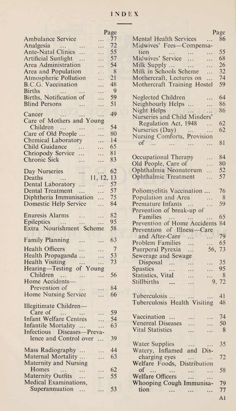 INDEX Page Ambulance Service 77 Analgesia ... ... ... 72 Ante-Natal Clinics ... ... 55 Artificial Sunlight ... ... 57 Area Administration ... 54 Area and Population . . 8 Atmospheric Pollution ... 21 B.C.G. Vaccination ... 48 Births ... ... ... 9 Births, Notification of ... 59 Blind Persons ... ... 51 Cancer ... . 49 Care of Mothers and Young Children ... ... ... 54 Care of Old People. 80 Chemical Laboratory ... 14 Child Guidance ... ... 65 Chriopody Service. 81 Chronic Sick . 83 Day Nurseries . 62 Deaths ... 11, 12, 13 Dental Laboratory. 57 Dental Treatment ... ... 57 Diphtheria Immunisation ... 75 Domestic Help Service ... 84 Enuresis Alarms ... ... 82 Epileptics ... ... ... 95 Extra Nourishment Scheme 58 Family Planning . 63 Health Officers ... ... 7 Health Propaganda ... ... 53 Health Visiting ... ... 73 Hearing—Testing of Young Children ... 56 Home Accidents— Prevention of ... ... 84 Home Nursing Service ... 66 Illegitimate Children— Care of ... ... ... 59 Infant Welfare Centres ... 54 Infantile Mortality ... ... 63 Infectious Diseases—Preva¬ lence and Control over ... 39 Mass Radiography. 44 Maternal Mortality ... ... 63 Maternity and Nursing Homes ... ... ... 62 Maternity Outfits . 55 Medical Examinations, Superannuation . 53 Page Mental Health Services ... 86 Midwives’ Fees—Compensa¬ tion ... ... ... 55 Mid wives’ Service ... ... 68 Milk Supply ... ... ... 26 Milk in Schools Scheme ... 32 Mothercraft, Lectures on ... 74 Mothercraft Training Hostel 59 Neglected Children ... 64 Neighbourly Helps ... ... 86 Night Helps ... ... 86 Nurseries and Child Minders’ Regulation Act, 1948 ... 62 Nurseries (Day) ... ... 62 Nursing Comforts, Provision Occupational Therapy ... 84 Old People, Care of ... 80 Ophthalmia Neonatorum ... 52 Ophthalmic Treatment ... 57 Poliomyelitis Vaccination ... 76 Population and Area ... 8 Premature Infants ... ... 59 Prevention of break-up of Families ... ... ... 65 Prevention of Home Accidents 84 Prevention of Illness—Care and After-Care ... ... 79 Problem Families ... ... 65 Puerperal Pyrexia ... 56, 73 Sewerage and Sewage Disposal ... ... ... 35 Spastics ... ... ... 95 Statistics, Vital ... ... 8 Stillbirths . 9, 72 Tuberculosis ... ... ... 41 Tuberculosis Health Visiting 48 Vaccination ... Venereal Diseases Vital Statistics 74 50 8 Water Supplies . 35 Watery, Infiamed and Dis¬ charging eyes ... „.. 72 Welfare Foods, Distribution of ... ... ... ... 58 Welfare Officers . Whooping Cough Immunisa- 79 tion 77 Al