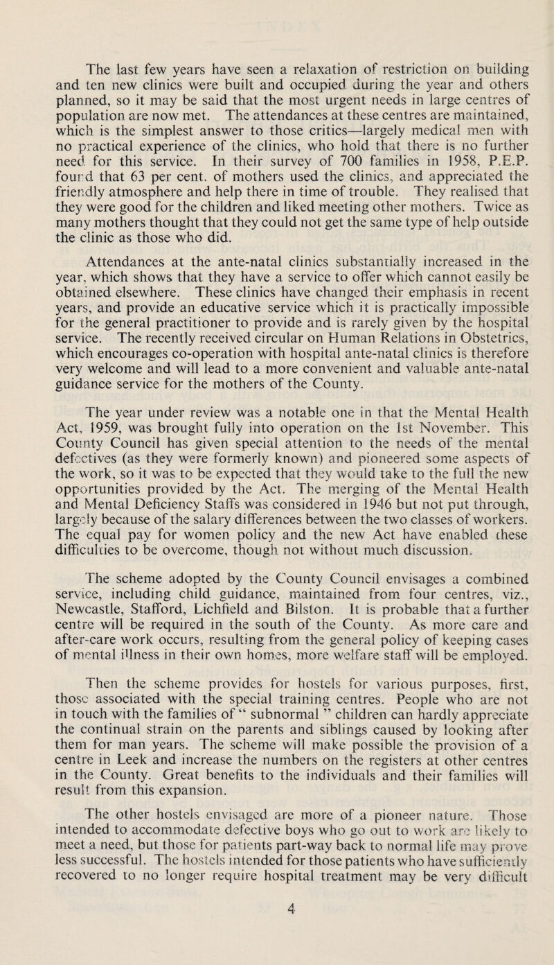 The last few years have seen a relaxation of restriction on building and ten new clinics were built and occupied during the year and others planned, so it may be said that the most urgent needs in large centres of population are now met. The attendances at these centres are maintained, which is the simplest answer to those critics—largely medical men with no practical experience of the clinics, who hold that there is no further need for this service. In their survey of 700 families in 1958, P.E.P. fourd that 63 per cent, of mothers used the clinics, and appreciated the friendly atmosphere and help there in time of trouble. They realised that they were good for the children and liked meeting other mothers. Twice as many mothers thought that they could not get the same type of help outside the clinic as those who did. Attendances at the ante-natal clinics substantially increased in the year, which shows that they have a service to offer which cannot easily be obtained elsewhere. These clinics have changed their emphasis in recent years, and provide an educative service which it is practically impossible for the general practitioner to provide and is rarely given by the hospital service. The recently received circular on Fluman Relations in Obstetrics, which encourages co-operation with hospital ante-natal clinics is therefore very welcome and will lead to a more convenient and valuable ante-natal guidance service for the mothers of the County. The year under review was a notable one in that the Mental Health Act, 1959, was brought fully into operation on the 1st November. This County Council has given special attention to the needs of the mental defectives (as they were formerly known) and pioneered some aspects of the work, so it was to be expected that they would take to the full the new opportunities provided by the Act. The merging of the Mental Health and Mental Deficiency Staffs was considered in 1946 but not put through, largely because of the salary differences between the two classes of workers. The equal pay for women policy and the new Act have enabled these difficulties to be overcome, though not without much discussion. The scheme adopted by the County Council envisages a combined service, including child guidance, miaintained from four centres, viz., Newcastle, Stafford, Lichfield and Bilston. It is probable that a further centre will be required in the south of the County. As more care and after-care work occurs, resulting from the general policy of keeping cases of mental illness in their own homes, more welfare staff will be emplo3^ed. Then the scheme provides for hostels for various purposes, first, those associated with the special training centres. People who are not in touch with the families of “ subnormal ” children can hardly appreciate the continual strain on the parents and siblings caused by looking after them for man years. The scheme will make possible the provision of a centre in Leek and increase the numbers on the registers at other centres in the County. Great benefits to the individuals and their families will result from this expansion. The other hostels envisaged are more of a pioneer nature. Those intended to accommodate defective boys who go out to work are likely to meet a need, but those for patients part-way back to normal life may prove less successful. The hostels intended for those patients who have sufficiendy recovered to no longer require hospital treatment may be very difficult