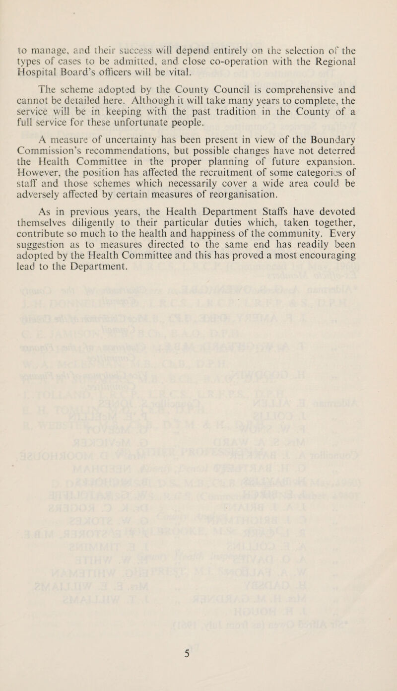 10 manage, and iheir success will depend entirely on the selection of the types of cases to be admitted, and close co-operation with the Regional Hospital Board’s officers will be vital. The scheme adopted by the County Council is comprehensive and cannot be detailed here. Although it will take many years to complete, the service will be in keeping with the past tradition in the County of a full service for these unfortunate people. A measure of uncertainty has been present in view of the Boundary Commission’s recomm.endations, but possible changes have not deterred the Health Committee in the proper planning of future expansion. However, the position has affected the recruitment of some categories of staff and those schemes which necessarily cover a wide area could be adversely affected by certain measures of reorganisation. As in previous years, the Health Department Staffs have devoted themselves diligently to their particular duties which, taken together, contribute so much to the health and happiness of the community. Every suggestion as to measures directed to the same end has readily been adopted by the Health Com.mittee and this has proved a most encouraging lead to the Department.