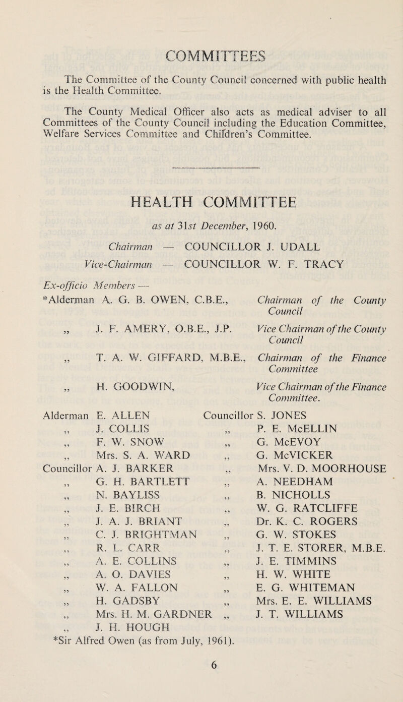 COMMITTEES The Committee of the County Council concerned with public health is the Health Committee. The County Medical Officer also acts as medical adviser to all Committees of the County Council including the Education Committee, Welfare Services Committee and Chifdren’s Committee. HEALTH COMMITTEE as at December, 1960. Chairman — COUNCILLOR J. UDALL Vice-Chairman — COUNCILLOR W. F. TRACY Ex-officio Members — * Alderman A. G. B. OWEN, C.B.E., Chairman of the County Council „ J. F. AMERY, O.B.E., J.P. Vice Chairman of the County Council ,, T. A. W. GIFFARD, M.B.E., Chairman of the Finance Committee H. GOODWIN, Vice Chairman of the Finance Committee. Alderman E. ALLEN „ J. COLLIS „ F. W. SNOW „ Mrs. S. A. WARD Councillor A. J. BARKER „ G. H. BARTLETT „ N. BAYLISS „ J. E. BIRCH „ J. A. J. BRIANT „ C. J. BRIGHTMAN „ R. L. CARR „ A. E. COLLINS „ A. O. DAVIES „ W. A. FALLON „ H. GADSBY „ Mrs. H. M. GARDNER Councillor S. JONES P. E. McELLIN G. McEVOY G. McVICKER Mrs. V. D. MOORHOUSE A. NEEDHAM B. NICHOLES W. G. RATCLIFFE Dr. K. C. ROGERS G. W. STOKES J. T. E. STORER, M.B.E. J. E. TIMMINS H. W. WHITE E. G. WHITEMAN Mrs. E. E. WILLIAMS J. T. WILLIAMS „ J. H. HOUGH *Sir Alfred Owen (as from July, 1961).