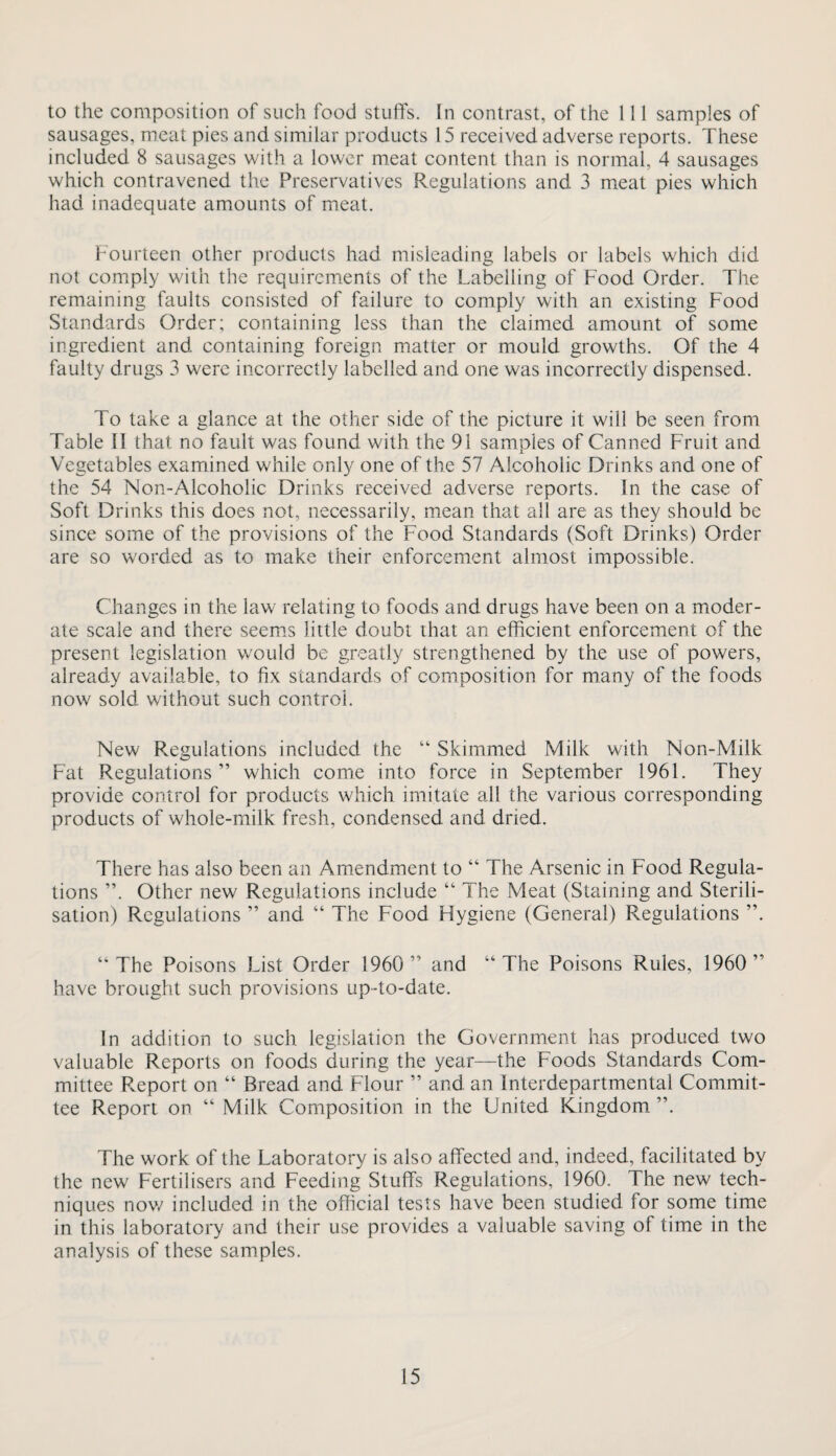 to the composition of such food stuffs. In contrast, of the 111 samples of sausages, meat pies and similar products 15 received adverse reports. These included 8 sausages with a lower meat content than is normal, 4 sausages which contravened the Preservatives Regulations and 3 meat pies which had inadequate amounts of meat. Fourteen other products had misleading labels or labels which did not comply with the requirements of the Labelling of Food Order. The remaining faults consisted of failure to comply with an existing Food Standards Order; containing less than the claimed amount of some ingredient and containing foreign matter or mould growths. Of the 4 faulty drugs 3 were incorrectly labelled and one was incorrectly dispensed. To take a glance at the other side of the picture it will be seen from Table II that no fault was found with the 91 samples of Canned Fruit and Vegetables examined while only one of the 57 Alcoholic Drinks and one of the 54 Non-Alcoholic Drinks received adverse reports. In the case of Soft Drinks this does not, necessarily, mean that all are as they should be since some of the provisions of the Food Standards (Soft Drinks) Order are so worded as to make their enforcement almost impossible. Changes in the law relating to foods and drugs have been on a moder¬ ate scale and there seem.s little doubt that an efficient enforcement of the present legislation would be greatly strengthened by the use of powers, already available, to fix standards of composition for many of the foods now sold without such control. New Regulations included the “ Skimmed Milk with Non-Milk Fat Regulations” which come into force in September 1961. They provide control for products which imitate all the various corresponding products of whole-milk fresh, condensed and dried. There has also been an Amendment to “ The Arsenic in Food Regula¬ tions ”. Other new Regulations include “ The Meat (Staining and Sterili¬ sation) Regulations ” and “ The Food Hygiene (General) Regulations ”. “The Poisons List Order 1960 ” and “The Poisons Rules, 1960” have brought such provisions up-to-date. In addition to such legislation the Government has produced two valuable Reports on foods during the year—the Foods Standards Com¬ mittee Pveport on “ Bread and Flour ” and an Interdepartmental Commit¬ tee Report on “ Milk Composition in the United Ringdom ”. The work of the Laboratory is also afiTected and, indeed, facilitated by the new Fertilisers and Feeding Stuffs Regulations, 1960. The new tech¬ niques nov/ included in the official tests have been studied for some time in this laboratory and their use provides a valuable saving of time in the analysis of these samples.