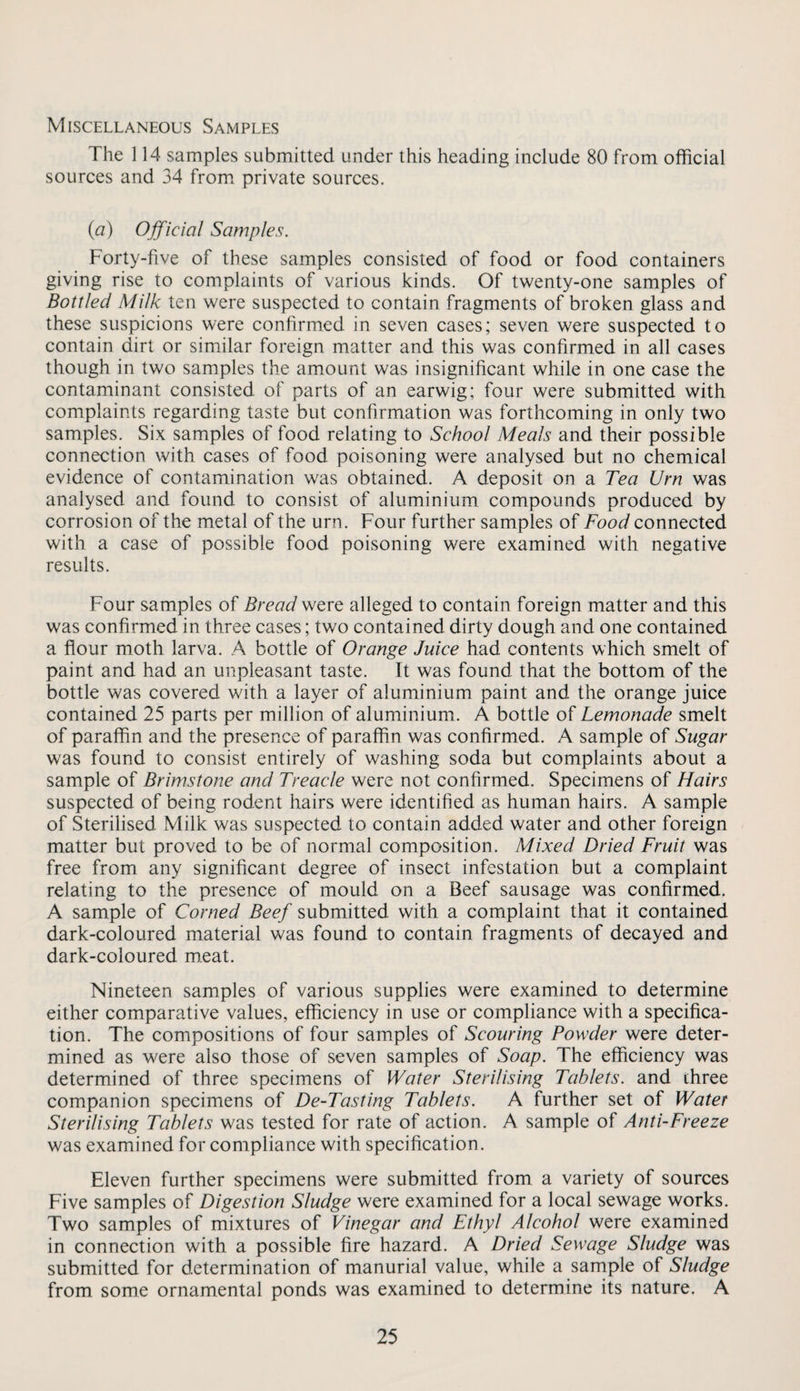 Miscellaneous Samples The 114 samples submitted under this heading include 80 from official sources and 34 from, private sources. (a) Ojficial Samples. Forty-five of these samples consisted of food or food containers giving rise to complaints of various kinds. Of twenty-one samples of Bottled Milk ten were suspected to contain fragments of broken glass and these suspicions were confirmed in seven cases; seven were suspected to contain dirt or similar foreign matter and this was confirmed in all cases though in two samples the amount was insignificant while in one case the contaminant consisted of parts of an earwig; four were submitted with complaints regarding taste but confirmation was forthcoming in only two samples. Six samples of food relating to School Meals and their possible connection with cases of food poisoning were analysed but no chemical evidence of contamination was obtained. A deposit on a Tea Urn was analysed and found to consist of aluminium compounds produced by corrosion of the metal of the urn. Four further samples of Foot/connected with a case of possible food poisoning were examined with negative results. Four samples of Bread alleged to contain foreign matter and this was confirmed in three cases; two contained dirty dough and one contained a flour moth larva. A bottle of Orange Juice had contents which smelt of paint and had an unpleasant taste. It was found that the bottom of the bottle was covered with a layer of aluminium paint and the orange juice contained 25 parts per million of aluminium. A bottle of Lemonade smelt of paraffin and the presence of paraffin was confirmed. A sample of Sugar was found to consist entirely of washing soda but complaints about a sample of Brimstone and Treacle were not confirmed. Specimens of Hairs suspected of being rodent hairs were identified as human hairs. A sample of Sterilised Milk was suspected to contain added water and other foreign matter but proved to be of normal composition. Mixed Dried Fruit was free from any significant degree of insect infestation but a complaint relating to the presence of mould on a Beef sausage was confirmed. A sample of Corned Beef submitted with a complaint that it contained dark-coloured material was found to contain fragments of decayed and dark-coloured meat. Nineteen samples of various supplies were examined to determine either comparative values, efficiency in use or compliance with a specifica¬ tion. The compositions of four samples of Scouring Powder were deter¬ mined as were also those of seven samples of Soap. The efficiency was determined of three specimens of Water Sterilising Tablets, and three companion specimens of De-Tasting Tablets. A further set of Water Sterilising Tablets was tested for rate of action. A sample of Anti-Freeze was examined for compliance with specification. Eleven further specimens were submitted from a variety of sources Five samples of Digestion Sludge were examined for a local sewage works. Two samples of mixtures of Vinegar and Ethyl Alcohol were examined in connection with a possible fire hazard. A Dried Sewage Sludge was submitted for determination of manurial value, while a sample of Sludge from some ornamental ponds was examined to determine its nature. A