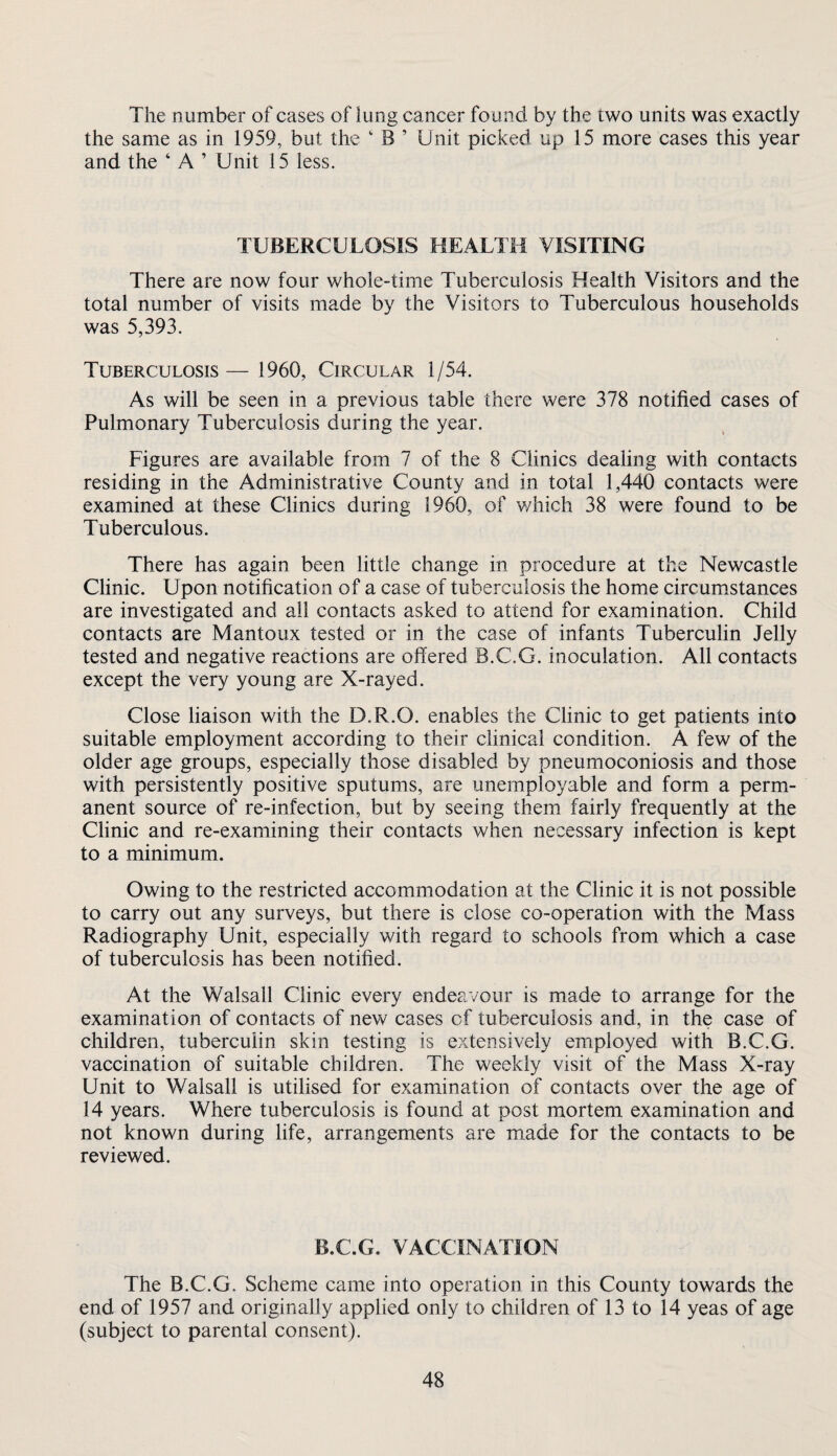 The number of cases of lung cancer found by the two units was exactly the same as in 1959, but the ‘ B ’ Unit picked up 15 more cases this year and the ‘ A ’ Unit 15 less. TUBERCULOSIS HEALTH VISITING There are now four whole-time Tuberculosis Health Visitors and the total number of visits made by the Visitors to Tuberculous households was 5,393. Tuberculosis— 1960, Circular 1/54. As will be seen in a previous table there were 378 notified cases of Pulmonary Tuberculosis during the year. Figures are available from 7 of the 8 Clinics dealing with contacts residing in the Administrative County and in total 1,440 contacts were examined at these Clinics during 1960, of v/hich 38 were found to be Tuberculous. There has again been little change in procedure at the Newcastle Clinic. Upon notification of a case of tuberculosis the home circumstances are investigated and all contacts asked to attend for examination. Child contacts are Mantoux tested or in the case of infants Tuberculin Jelly tested and negative reactions are offered B.C.G. inoculation. All contacts except the very young are X-rayed. Close liaison with the D.R.O. enables the Clinic to get patients into suitable employment according to their clinical condition. A few of the older age groups, especially those disabled by pneumoconiosis and those with persistently positive sputums, are unemployable and form a perm¬ anent source of re-infection, but by seeing them fairly frequently at the Clinic and re-examining their contacts when necessary infection is kept to a minimum. Owing to the restricted accommodation at the Clinic it is not possible to carry out any surveys, but there is close co-operation with the Mass Radiography Unit, especially with regard to schools from which a case of tuberculosis has been notified. At the Walsall Clinic every endeavour is made to arrange for the examination of contacts of new cases of tuberculosis and, in the case of children, tuberculin skin testing is extensively employed with B.C.G. vaccination of suitable children. The weekly visit of the Mass X-ray Unit to Walsall is utilised for examination of contacts over the age of 14 years. Where tuberculosis is found at post mortem examination and not known during life, arrangements are m,ade for the contacts to be reviewed. B.C.G. VACCINATION The B.C.G. Scheme came into operation in this County towards the end of 1957 and originally applied only to children of 13 to 14 yeas of age (subject to parental consent).