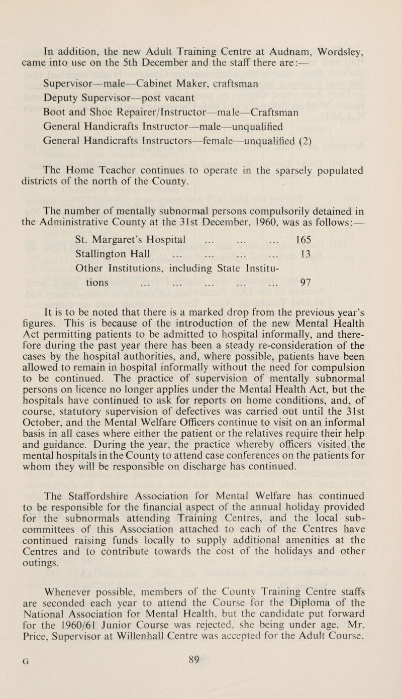 In addition, the new Adult Training Centre at Audnam, Wordsley, came into use on the 5th December and the staff there are:— Supervisor—male—Cabinet Maker, craftsman Deputy Supervisor—post vacant Boot and Shoe Repairer/Instructor—male—Craftsman General Handicrafts Instructor—male—unqualified General Handicrafts Instructors—female—unqualified (2) The Home Teacher continues to operate in the sparsely populated districts of the north of the County. The number of mentally subnormal persons compulsorily detained in the Administrative County at the 31st December, I960, was as follows— St. Margaret’s Hospital . Stallington Hall ... . Other Institutions, including State Institu- 165 13 tions 97 It is to be noted that there is a marked drop from the previous year’s figures. This is because of the introduction of the new Mental Health Act permitting patients to be admitted to hospital informally, and there¬ fore during the past year there has been a steady re-consideration of the cases by the hospital authorities, and, where possible, patients have been allowed to remain in hospital informally without the need for compulsion to be continued. The practice of supervision of mentally subnormal persons on licence no longer applies under the Mental Health Act, but the hospitals have continued to ask for reports on home conditions, and, of course, statutory supervision of defectives was carried out until the 31st October, and the Mental Welfare Officers continue to visit on an informal basis in all cases where either the patient or the relatives require their help and guidance. During the year, the practice whereby officers visited The mental hospitals in the County to attend case conferences on the patients for whom they will be responsible on discharge has continued. The Staffordshire Association for Mental Welfare has continued to be responsible for the financial aspect of the annual holiday provided for the subnormals attending Training Centres, and the local sub¬ committees of this Association attached to each of the Centres have continued raising funds locally to supply additional amenities at the Centres and to contribute towards the cost of the holidays and other outings. Whenever possible, members of the County Training Centre staffs are seconded each year to attend the Course for the Diploma of the National Association for Mental Health, but the candidate put forward for the 1960/61 Junior Course was rejected, she being under age. Mr. Price, Supervisor at Willenhall Centre was accepted for the Adult Course. G