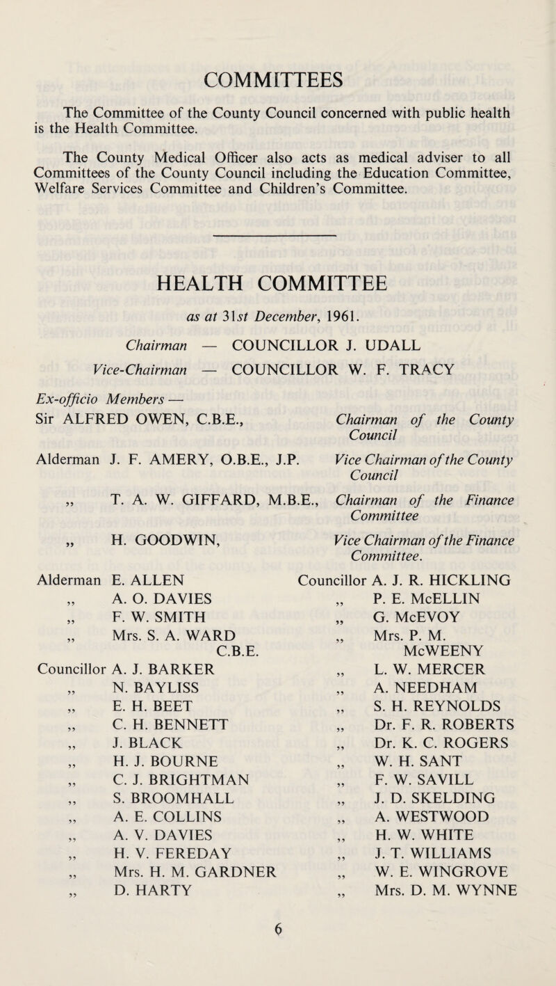 COMMITTEES The Committee of the County Council concerned with public health is the Health Committee. The County Medical Officer also acts as medical adviser to all Committees of the County Council including the Education Committee, Welfare Services Committee and Children’s Committee. HEALTH COMMITTEE as at 3\St December, 1961. Chairman — COUNCILLOR J. UDALL Vice-Chairman — COUNCILLOR W. F. TRACY Ex-officio Members — Sir ALFRED OWEN, C.B.E., Chairman of the County Council Alderman J. F. AMERY, O.B.E., J.P. Vice Chairman of the County Council T. A. W. GIFFARD, M.B.E., Chairman of the Finance Committee „ H. GOODWIN, Alderman E. ALLEN „ A. O. DAVIES „ F. W. SMITH „ Mrs. S. A. WARD C.B.E. Councillor A. J. BARKER „ N. BAYLISS „ E. H. BEET „ C. H. BENNETT „ J. BLACK „ H. J. BOURNE „ C. J. BRIGHTMAN „ S. BROOMHALL „ A. E. COLLINS „ A. V. DAVIES „ H. V. FEREDAY „ Mrs. H. M. GARDNER „ D. HARTY Vice Chairman of the Finance Committee. Councillor A. J. R. HICKLING „ P. E. McELLIN „ G. McEVOY „ Mrs. P. M. McWEENY „ L. W. MERCER „ A. NEEDHAM „ S. H. REYNOLDS „ Dr. F. R. ROBERTS „ Dr. K. C. ROGERS „ W. H. SANT „ F. W. SAVILL „ J. D. SKELDING „ A. WESTWOOD „ H. W. WHITE „ J. T. WILLIAMS „ W. E. WINGROVE Mrs. D. M. WYNNE