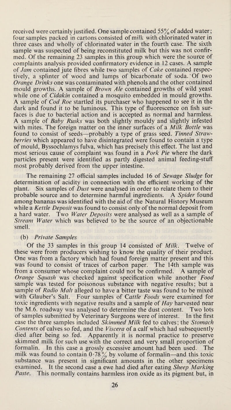 received were certainly justified. One sample contained 55% of added water; four samples packed in cartons consisted of milk with chlorinated water in three cases and wholly of chlorinated water in the fourth case. The sixth sample was suspected of being reconstituted milk but this was not confir¬ med. Of the remaining 23 samples in this group which were the source of complaints analysis provided confirmatory evidence in 12 cases. A sample of Jam contained jute fibres while two samples of Cake contained respec¬ tively, a splinter of wood and lumps of bicarbonate of soda. ’ Of two Orange Drinks one was contaminated with phenols and the other contained mould growths. A sample of Brown Ale contained growths of wild yeast while one of Cidakin contained a mosquito embedded in mould growths. A sample of Cod Roe startled its purchaser who happened to see it in the dark and found it to be luminous. This type of fluorescence on fish sur¬ faces is due to bacterial action and is accepted as normal and harmless. A sample of Baby Rusks was both slightly mouldy and slightly infested with mites. The foreign matter on the inner surfaces of a Milk Bottle was found to consist of seeds—probably a type of grass seed. Tinned Straw¬ berries which appeared to have disintegrated were found to contain a type of mould, Byssochlamys fulva, which has precisely this effect. The last and most serious cause of complaint was found in a Pork Pie where the dark particles present were identified as partly digested animal feeding-stuff most probably derived from the upper intestine. The remaining 27 official samples included 16 of Sewage Sludge for determination of acidity in connection with the efficient working of the plant. Six samples of Dust were analysed in order to relate them to their probable source and to determine harmful ingredients. A Spider found among bananas was identified with the aid of the Natural History Museum while a Kettle Deposit was found to consist only of the normal deposit from a hard water. Two Water Deposits were analysed as well as a sample of Stream Water which was believed to be the source of an objectionable smell. (b) Private Samples Of the 33 samples in this group 14 consisted of Milk. Twelve of these were from producers wishing to know the quality of their product. One was from a factory which had found foreign matter present and this was found to consist of traces of carbon paper. The 14th sample was from a consumer whose complaint could not be confirmed. A sample of Orange Squash was checked against specification while another Food sample was tested for poisonous substance with negative results; but a sample of Radio Malt alleged to have a bitter taste was found to be mixed with Glauber’s Salt. Four samples of Cattle Foods were examined for toxic ingredients with negative results and a sample of Hay harvested near the M.6. roadway was analysed to determine the dust content. Two lots of samples submitted by Veterinary Surgeons were of interest. In the first case the three samples included Skimmed Milk fed to calves; the Stomach Contents of calves so fed, and the Viscera of a calf which had subsequently died after being so fed. Apparently it is normal practice to preserve skimmed milk for such use with the correct and very small proportion of formalin. In this case a grossly excessive amount had been used. The milk was found to contain 0-78% by volume of formalin—and this toxic substance was present in significant amounts in the other specimens examined. It the second case a ewe had died after eating Sheep Marking Paste, This normally contains harmless iron oxide as its pigment but, in