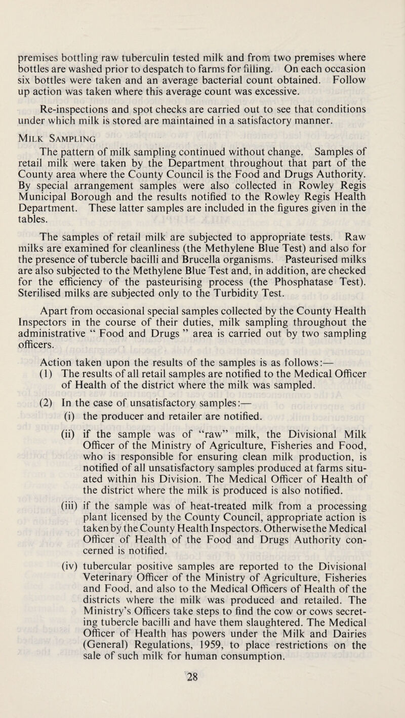 premises bottling raw tuberculin tested milk and from two premises where bottles are washed prior to despatch to farms for filling. On each occasion six bottles were taken and an average bacterial count obtained. Follow up action was taken where this average count was excessive. Re-inspections and spot checks are carried out to see that conditions under which milk is stored are maintained in a satisfactory manner. Milk Sampling The pattern of milk sampling continued without change. Samples of retail milk were taken by the Department throughout that part of the County area where the County Council is the Food and Drugs Authority. By special arrangement samples were also collected in Rowley Regis Municipal Borough and the results notified to the Rowley Regis Flealth Department. These latter samples are included in the figures given in the tables. The samples of retail milk are subjected to appropriate tests. Raw milks are examined for cleanliness (the Methylene Blue Test) and also for the presence of tubercle bacilli and Brucella organisms. Pasteurised milks are also subjected to the Methylene Blue Test and, in addition, are checked for the efficiency of the pasteurising process (the Phosphatase Test). Sterilised milks are subjected only to the Turbidity Test. Apart from occasional special samples collected by the County Health Inspectors in the course of their duties, milk sampling throughout the administrative “ Food and Drugs ” area is carried out by two sampling officers. Action taken upon the results of the samples is as follows:— (1) The results of all retail samples are notified to the Medical Officer of Health of the district where the milk was sampled. (2) In the case of unsatisfactory samples:— (i) the producer and retailer are notified. (ii) if the sample was of “raw” milk, the Divisional Milk Officer of the Ministry of Agriculture, Fisheries and Food, who is responsible for ensuring clean milk production, is notified of all unsatisfactory samples produced at farms situ¬ ated within his Division. The Medical Officer of Health of the district where the milk is produced is also notified. (iii) if the sample was of heat-treated milk from a processing plant licensed by the County Council, appropriate action is taken by the County Health Inspectors. Otherwise the Medical Officer of Health of the Food and Drugs Authority con¬ cerned is notified. (iv) tubercular positive samples are reported to the Divisional Veterinary Officer of the Ministry of Agriculture, Fisheries and Food, and also to the Medical Officers of Health of the districts where the milk was produced and retailed. The Ministry’s Officers take steps to find the cow or cows secret¬ ing tubercle bacilli and have them slaughtered. The Medical Officer of Health has powers under the Milk and Dairies (General) Regulations, 1959, to place restrictions on the sale of such milk for human consumption.