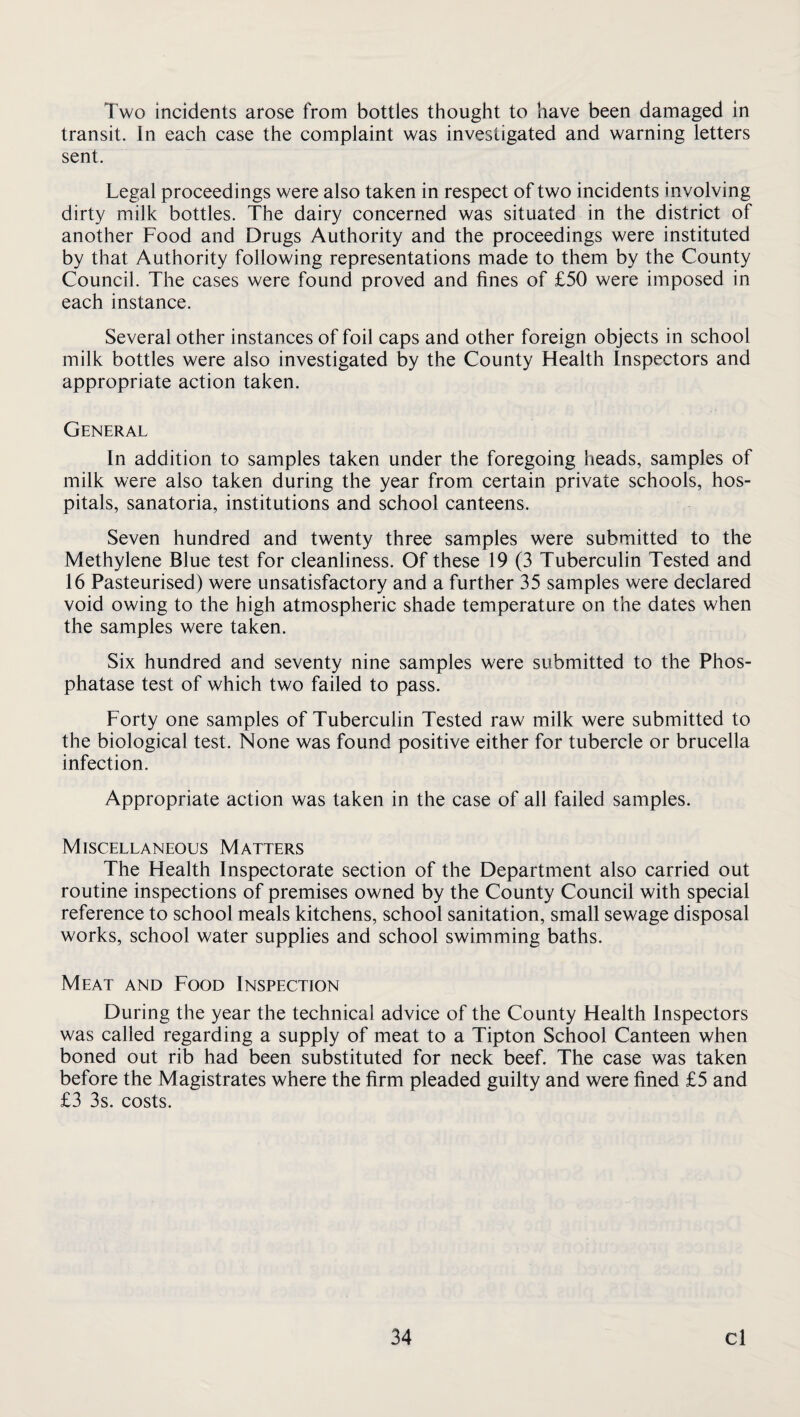 Two incidents arose from bottles thought to have been damaged in transit. In each case the complaint was investigated and warning letters sent. Legal proceedings were also taken in respect of two incidents involving dirty milk bottles. The dairy concerned was situated in the district of another Food and Drugs Authority and the proceedings were instituted by that Authority following representations made to them by the County Council. The cases were found proved and fines of £50 were imposed in each instance. Several other instances of foil caps and other foreign objects in school milk bottles were also investigated by the County Health Inspectors and appropriate action taken. General In addition to samples taken under the foregoing heads, samples of milk were also taken during the year from certain private schools, hos¬ pitals, sanatoria, institutions and school canteens. Seven hundred and twenty three samples were submitted to the Methylene Blue test for cleanliness. Of these 19 (3 Tuberculin Tested and 16 Pasteurised) were unsatisfactory and a further 35 samples were declared void owing to the high atmospheric shade temperature on the dates when the samples were taken. Six hundred and seventy nine samples were submitted to the Phos¬ phatase test of which two failed to pass. Forty one samples of Tuberculin Tested raw milk were submitted to the biological test. None was found positive either for tubercle or brucella infection. Appropriate action was taken in the case of all failed samples. Miscellaneous Matters The Health Inspectorate section of the Department also carried out routine inspections of premises owned by the County Council with special reference to school meals kitchens, school sanitation, small sewage disposal works, school water supplies and school swimming baths. Meat and Food Inspection During the year the technical advice of the County Health Inspectors was called regarding a supply of meat to a Tipton School Canteen when boned out rib had been substituted for neck beef. The case was taken before the Magistrates where the firm pleaded guilty and were fined £5 and £3 3s. costs.