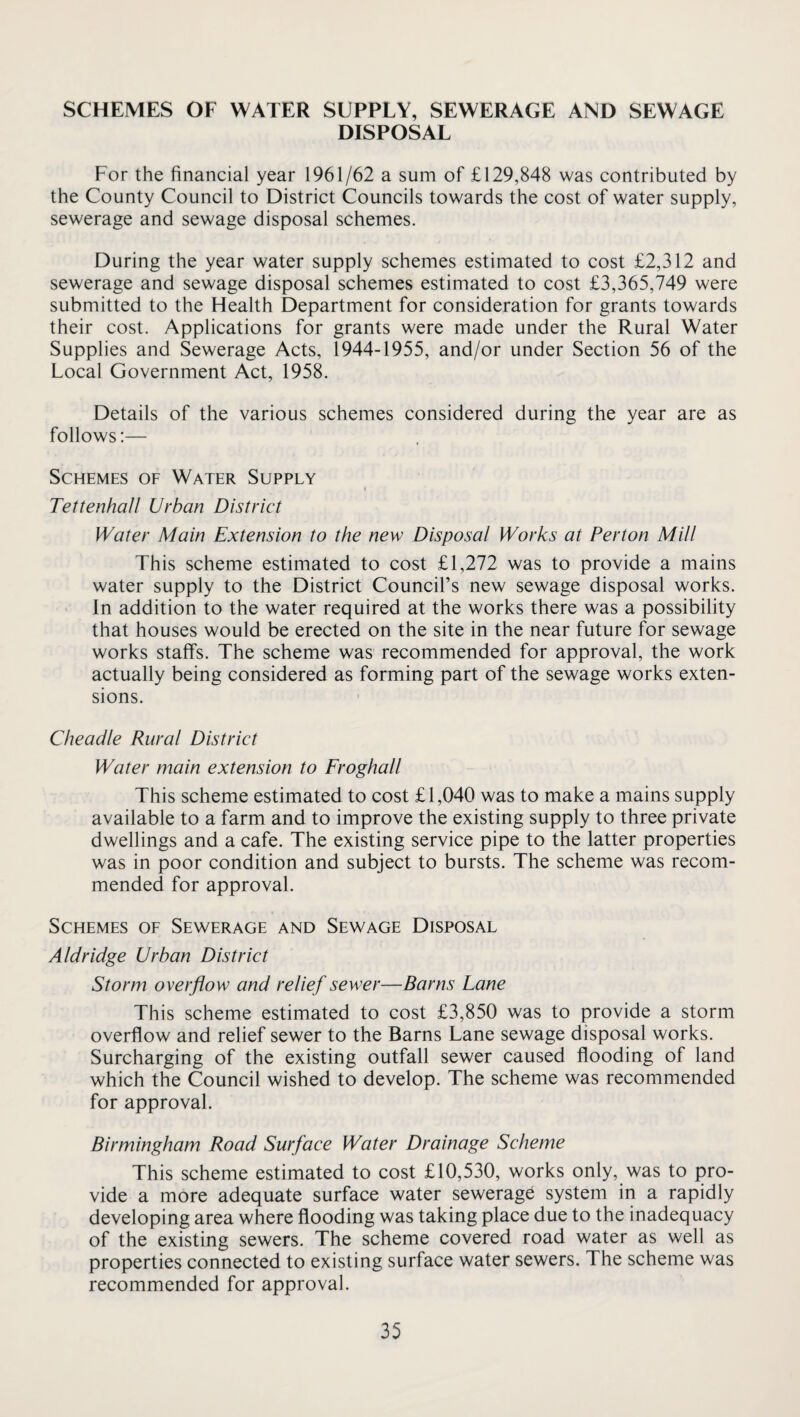 SCHEMES OF WATER SUPPLY, SEWERAGE AND SEWAGE DISPOSAL For the financial year 1961/62 a sum of £129,848 was contributed by the County Council to District Councils towards the cost of water supply, sewerage and sewage disposal schemes. During the year water supply schemes estimated to cost £2,312 and sewerage and sewage disposal schemes estimated to cost £3,365,749 were submitted to the Health Department for consideration for grants towards their cost. Applications for grants were made under the Rural Water Supplies and Sewerage Acts, 1944-1955, and/or under Section 56 of the Local Government Act, 1958. Details of the various schemes considered during the year are as follows:— Schemes of Water Supply Tettenhall Urban District Water Main Extension to the new Disposal Works at Perton Mill This scheme estimated to cost £1,272 was to provide a mains water supply to the District Council’s new sewage disposal works. ■ In addition to the water required at the works there was a possibility that houses would be erected on the site in the near future for sewage works staffs. The scheme was recommended for approval, the work actually being considered as forming part of the sewage works exten¬ sions. Cheadle Rural District Water main extension to Froghall This scheme estimated to cost £1,040 was to make a mains supply available to a farm and to improve the existing supply to three private dwellings and a cafe. The existing service pipe to the latter properties was in poor condition and subject to bursts. The scheme was recom¬ mended for approval. Schemes of Sewerage and Sewage Disposal Aldridge Urban District Storm overflow and relief sewer—Barns Lane This scheme estimated to cost £3,850 was to provide a storm overflow and relief sewer to the Barns Lane sewage disposal works. Surcharging of the existing outfall sewer caused flooding of land which the Council wished to develop. The scheme was recommended for approval. Birmingham Road Surface Water Drainage Scheme This scheme estimated to cost £10,530, works only, was to pro¬ vide a more adequate surface water sewerage system in a rapidly developing area where flooding was taking place due to the inadequacy of the existing sewers. The scheme covered road water as well as properties connected to existing surface water sewers. The scheme was recommended for approval.