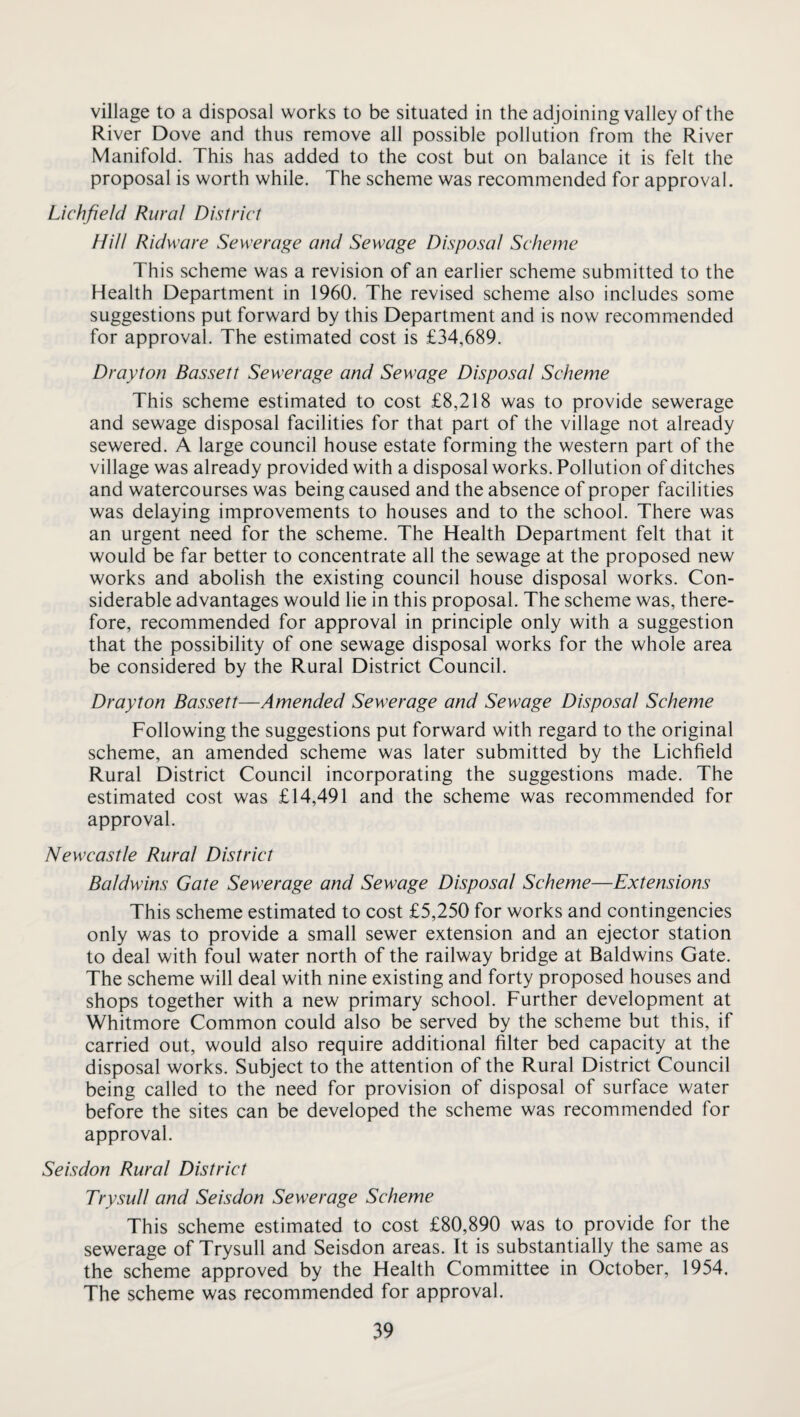village to a disposal works to be situated in the adjoining valley of the River Dove and thus remove all possible pollution from the River Manifold. This has added to the cost but on balance it is felt the proposal is worth while. The scheme was recommended for approval. Lichfield Rural District Hill Ridware Sewerage and Sewage Disposal Scheme This scheme was a revision of an earlier scheme submitted to the Health Department in 1960. The revised scheme also includes some suggestions put forward by this Department and is now recommended for approval. The estimated cost is £34,689. Drayton Bassett Sewerage and Sewage Disposal Scheme This scheme estimated to cost £8,218 was to provide sewerage and sewage disposal facilities for that part of the village not already sewered. A large council house estate forming the western part of the village was already provided with a disposal works. Pollution of ditches and watercourses was being caused and the absence of proper facilities was delaying improvements to houses and to the school. There was an urgent need for the scheme. The Health Department felt that it would be far better to concentrate all the sewage at the proposed new works and abolish the existing council house disposal works. Con¬ siderable advantages would lie in this proposal. The scheme was, there¬ fore, recommended for approval in principle only with a suggestion that the possibility of one sewage disposal works for the whole area be considered by the Rural District Council. Drayton Bassett—Amended Sewerage and Sewage Disposal Scheme Following the suggestions put forward with regard to the original scheme, an amended scheme was later submitted by the Lichfield Rural District Council incorporating the suggestions made. The estimated cost was £14,491 and the scheme was recommended for approval. Newcastle Rural District Baldwins Gate Sewerage and Sewage Disposal Scheme—Extensions This scheme estimated to cost £5,250 for works and contingencies only was to provide a small sewer extension and an ejector station to deal with foul water north of the railway bridge at Baldwins Gate. The scheme will deal with nine existing and forty proposed houses and shops together with a new primary school. Further development at Whitmore Common could also be served by the scheme but this, if carried out, would also require additional filter bed capacity at the disposal works. Subject to the attention of the Rural District Council being called to the need for provision of disposal of surface water before the sites can be developed the scheme was recommended for approval. Seisdon Rural District Trysull and Seisdon Sewerage Scheme This scheme estimated to cost £80,890 was to provide for the sewerage of Trysull and Seisdon areas. It is substantially the same as the scheme approved by the Health Committee in October, 1954. The scheme was recommended for approval.