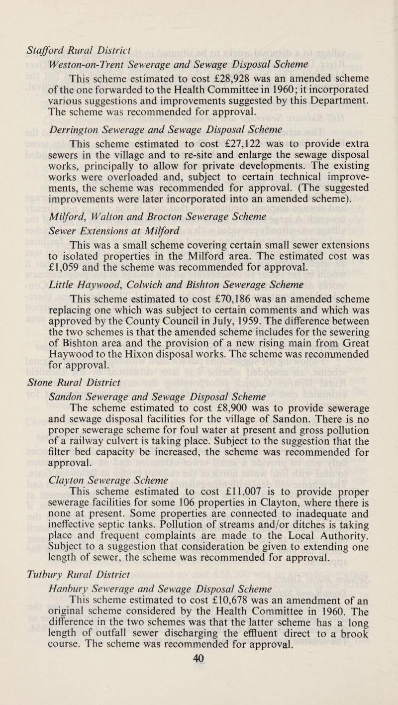 Stafford Rural District Weston-on-Trent Sewerage and Sewage Disposal Scheme This scheme estimated to cost £28,928 was an amended scheme of the one forwarded to the Health Committee in 1960; it incorporated various suggestions and improvements suggested by this Department. The scheme was recommended for approval. Derrington Sewerage and Sewage Disposal Scheme This scheme estimated to cost £27,122 was to provide extra sewers in the village and to re-site and enlarge the sewage disposal works, principally to allow for private developments. The existing works were overloaded and, subject to certain technical improve¬ ments, the scheme was recommended for approval. (The suggested improvements were later incorporated into an amended scheme). Milford, Walton and Brocton Sewerage Scheme Sewer Extensions at Milford This was a small scheme covering certain small sewer extensions to isolated properties in the Milford area. The estimated cost was £1,059 and the scheme was recommended for approval. Little Haywood, Colwich and Bishton Sewerage Scheme This scheme estimated to cost £70,186 was an amended scheme replacing one which was subject to certain comments and which was approved by the County Council in July, 1959. The difference between the two schemes is that the amended scheme includes for the sewering of Bishton area and the provision of a new rising main from Great Haywood to the Hixon disposal works. The scheme was recommended for approval. Stone Rural District Sandon Sewerage and Sewage Disposal Scheme The scheme estimated to cost £8,900 was to provide sewerage and sewage disposal facilities for the village of Sandon. There is no proper sewerage scheme for foul water at present and gross pollution of a railway culvert is taking place. Subject to the suggestion that the filter bed capacity be increased, the scheme was recommended for approval. Clayton Sewerage Scheme This scheme estimated to cost £11,007 is to provide proper sewerage facilities for some 106 properties in Clayton, where there is none at present. Some properties are connected to inadequate and ineffective septic tanks. Pollution of streams and/or ditches is taking place and frequent complaints are made to the Local Authority. Subject to a suggestion that consideration be given to extending one length of sewer, the scheme was recommended for approval. Tutbury Rural District Hanbury Sewerage and Sewage Disposal Scheme This scheme estimated to cost £10,678 was an amendment of an original scheme considered by the Health Committee in 1960. The difference in the two schemes was that the latter scheme has a long length of outfall sewer discharging the effluent direct to a brook course. The scheme was recommended for approval,