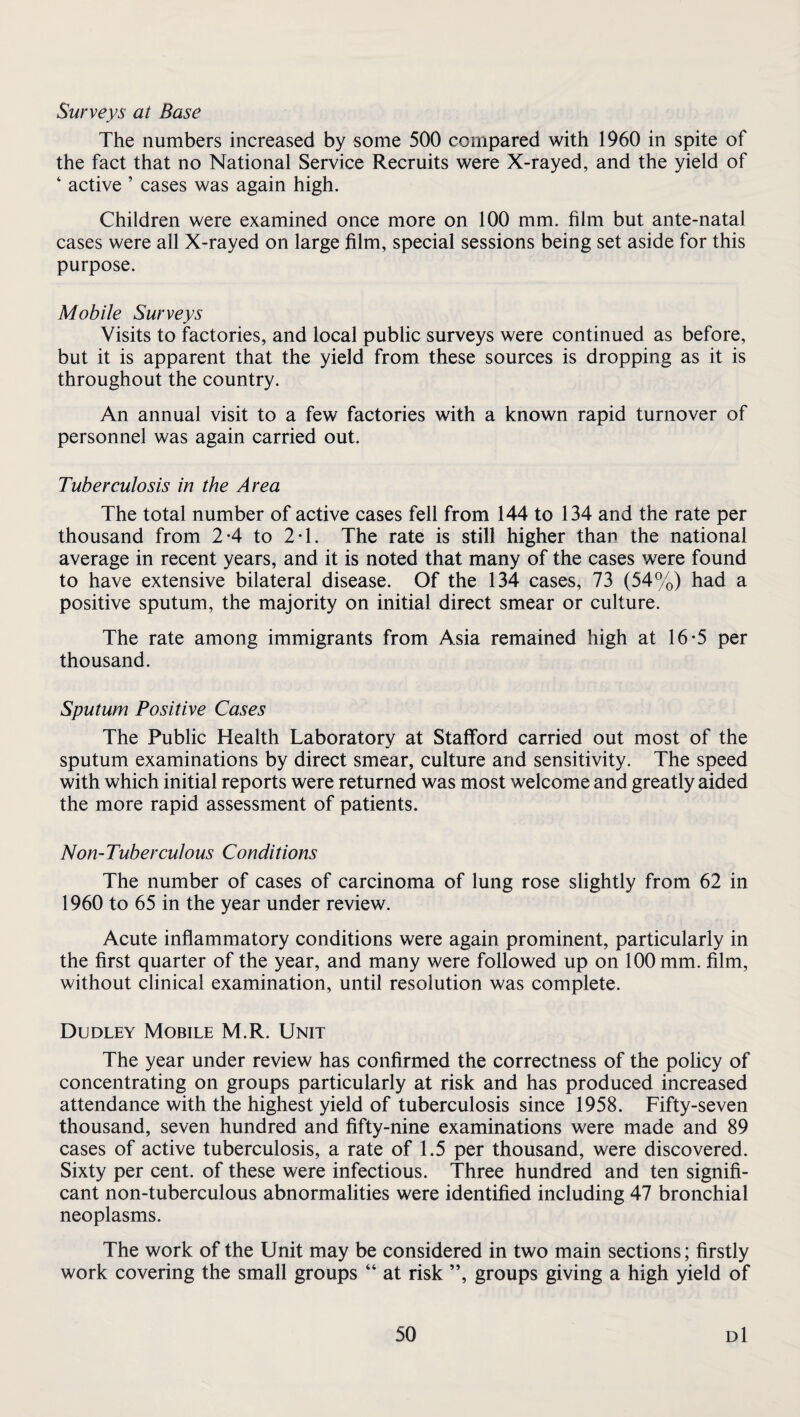 Surveys at Base The numbers increased by some 500 compared with 1960 in spite of the fact that no National Service Recruits were X-rayed, and the yield of ‘ active ’ cases was again high. Children were examined once more on 100 mm. film but ante-natal cases were all X-rayed on large film, special sessions being set aside for this purpose. Mobile Surveys Visits to factories, and local public surveys were continued as before, but it is apparent that the yield from these sources is dropping as it is throughout the country. An annual visit to a few factories with a known rapid turnover of personnel was again carried out. Tuberculosis in the Area The total number of active cases fell from 144 to 134 and the rate per thousand from 2-4 to 2T. The rate is still higher than the national average in recent years, and it is noted that many of the cases were found to have extensive bilateral disease. Of the 134 cases, 73 (54%) had a positive sputum, the majority on initial direct smear or culture. The rate among immigrants from Asia remained high at 16-5 per thousand. Sputum Positive Cases The Public Health Laboratory at Stafford carried out most of the sputum examinations by direct smear, culture and sensitivity. The speed with which initial reports were returned was most welcome and greatly aided the more rapid assessment of patients. Non-Tuberculous Conditions The number of cases of carcinoma of lung rose slightly from 62 in 1960 to 65 in the year under review. Acute inflammatory conditions were again prominent, particularly in the first quarter of the year, and many were followed up on 100 mm. film, without clinical examination, until resolution was complete. Dudley Mobile M.R. Unit The year under review has confirmed the correctness of the policy of concentrating on groups particularly at risk and has produced increased attendance with the highest yield of tuberculosis since 1958. Fifty-seven thousand, seven hundred and fifty-nine examinations were made and 89 cases of active tuberculosis, a rate of 1.5 per thousand, were discovered. Sixty per cent, of these were infectious. Three hundred and ten signifi¬ cant non-tuberculous abnormalities were identified including 47 bronchial neoplasms. The work of the Unit may be considered in two main sections; firstly work covering the small groups “ at risk ”, groups giving a high yield of