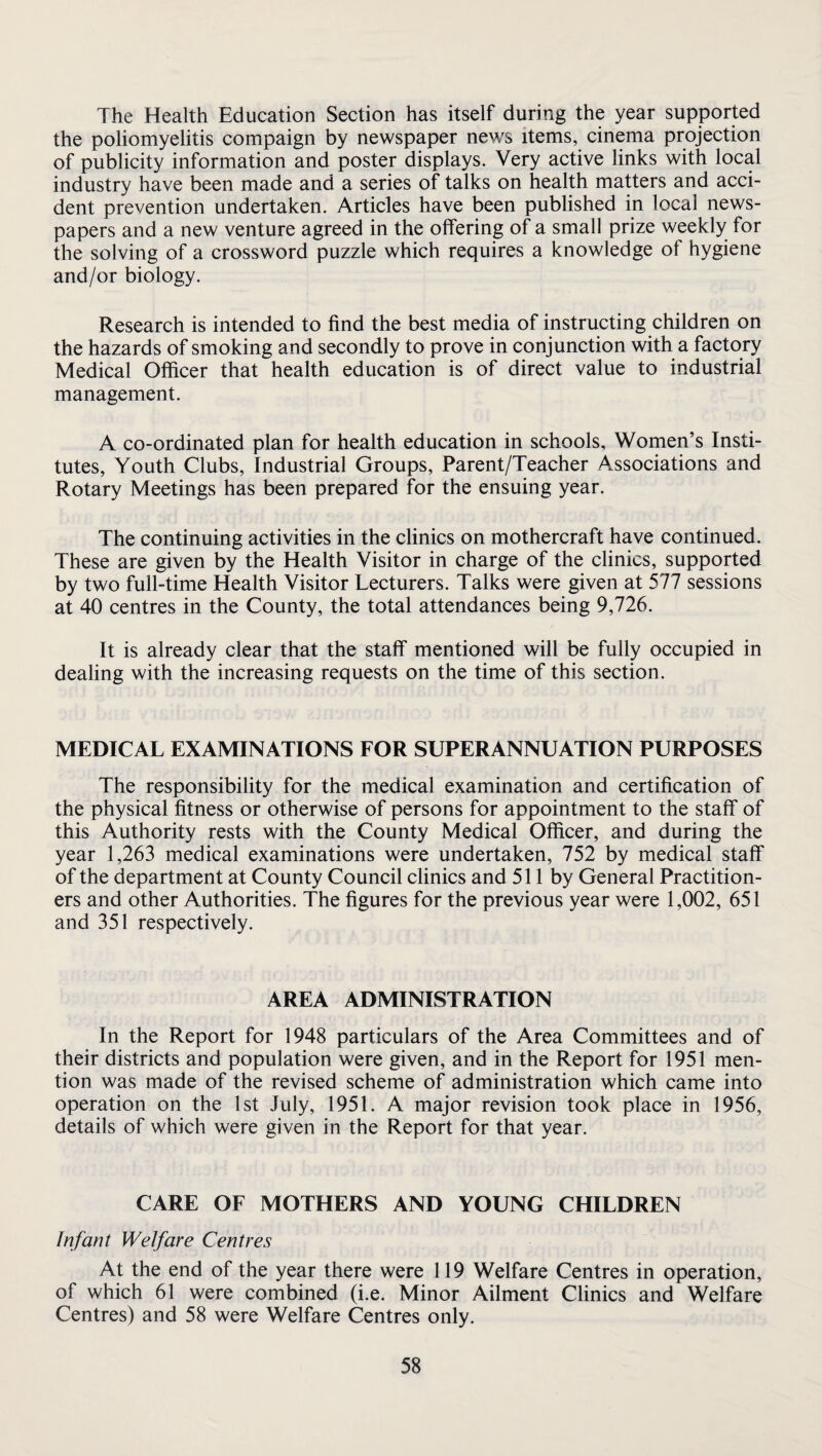 The Health Education Section has itself during the year supported the poliomyelitis compaign by newspaper news items, cinema projection of publicity information and poster displays. Very active links with local industry have been made and a series of talks on health matters and acci¬ dent prevention undertaken. Articles have been published in local news¬ papers and a new venture agreed in the offering of a small prize weekly for the solving of a crossword puzzle which requires a knowledge of hygiene and/or biology. Research is intended to find the best media of instructing children on the hazards of smoking and secondly to prove in conjunction with a factory Medical Officer that health education is of direct value to industrial management. A co-ordinated plan for health education in schools. Women’s Insti¬ tutes, Youth Clubs, Industrial Groups, Parent/Teacher Associations and Rotary Meetings has been prepared for the ensuing year. The continuing activities in the clinics on mothercraft have continued. These are given by the Health Visitor in charge of the clinics, supported by two full-time Health Visitor Lecturers. Talks were given at 577 sessions at 40 centres in the County, the total attendances being 9,726. It is already clear that the staff mentioned will be fully occupied in dealing with the increasing requests on the time of this section. MEDICAL EXAMINATIONS EOR SUPERANNUATION PURPOSES The responsibility for the medical examination and certification of the physical fitness or otherwise of persons for appointment to the staff of this Authority rests with the County Medical Officer, and during the year 1,263 medical examinations were undertaken, 752 by medical staff of the department at County Council clinics and 511 by General Practition¬ ers and other Authorities. The figures for the previous year were 1,002, 651 and 351 respectively. AREA ADMINISTRATION In the Report for 1948 particulars of the Area Committees and of their districts and population were given, and in the Report for 1951 men¬ tion was made of the revised scheme of administration which came into operation on the 1st July, 1951. A major revision took place in 1956, details of which were given in the Report for that year. CARE OF MOTHERS AND YOUNG CHILDREN Infant Welfare Centres At the end of the year there were 119 Welfare Centres in operation, of which 61 were combined (i.e. Minor Ailment Clinics and Welfare Centres) and 58 were Welfare Centres only.