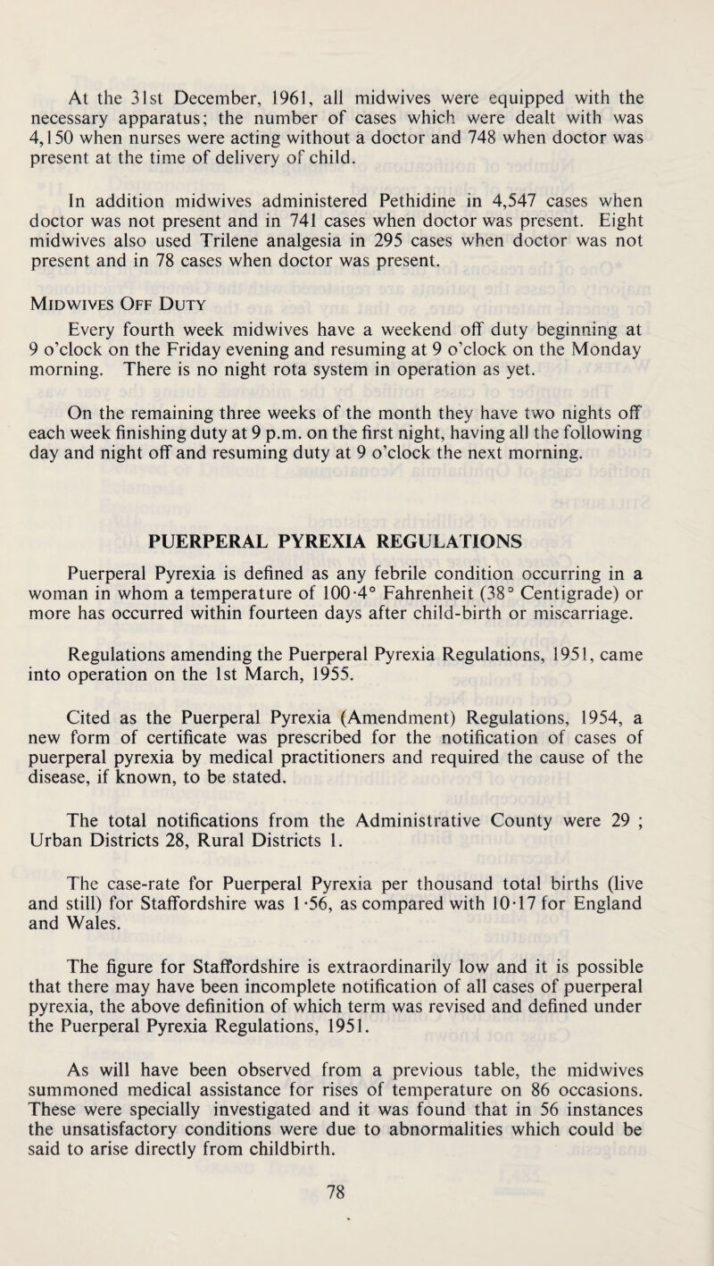 At the 31st December, 1961, all midwives were equipped with the necessary apparatus; the number of cases which were dealt with was 4,150 when nurses were acting without a doctor and 748 when doctor was present at the time of delivery of child. In addition midwives administered Pethidine in 4,547 cases when doctor was not present and in 741 cases when doctor was present. Eight midwives also used Trilene analgesia in 295 cases when doctor was not present and in 78 cases when doctor was present. Midwives Off Duty Every fourth week midwives have a weekend off duty beginning at 9 o’clock on the Friday evening and resuming at 9 o’clock on the Monday morning. There is no night rota system in operation as yet. On the remaining three weeks of the month they have two nights off each week finishing duty at 9 p.m. on the first night, having all the following day and night off and resuming duty at 9 o’clock the next morning. PUERPERAL PYREXIA REGULATIONS Puerperal Pyrexia is defined as any febrile condition occurring in a woman in whom a temperature of 100-4° Fahrenheit (38° Centigrade) or more has occurred within fourteen days after child-birth or miscarriage. Regulations amending the Puerperal Pyrexia Regulations, 1951, came into operation on the 1st March, 1955. Cited as the Puerperal Pyrexia (Amendment) Regulations, 1954, a new form of certificate was prescribed for the notification of cases of puerperal pyrexia by medical practitioners and required the cause of the disease, if known, to be stated. The total notifications from the Administrative County were 29 ; Urban Districts 28, Rural Districts 1. The case-rate for Puerperal Pyrexia per thousand total births (live and still) for Staffordshire was 1 -56, as compared with 10-17 for England and Wales. The figure for Staffordshire is extraordinarily low and it is possible that there may have been incomplete notification of all cases of puerperal pyrexia, the above definition of which term was revised and defined under the Puerperal Pyrexia Regulations, 1951. As will have been observed from a previous table, the midwives summoned medical assistance for rises of temperature on 86 occasions. These were specially investigated and it was found that in 56 instances the unsatisfactory conditions were due to abnormalities which could be said to arise directly from childbirth.