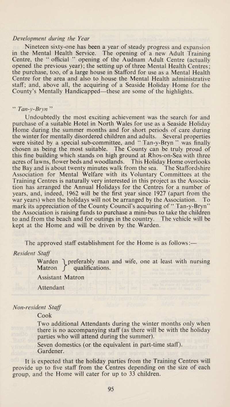 Development during the Year Nineteen sixty-one has been a year of steady progress and expansion in the Mental Health Service. The opening of a new Adult Training Centre, the “ official ” opening of the Audnam Adult Centre (actually opened the previous year); the setting up of three Mental Health Centres; the purchase, too, of a large house in Stafford for use as a Mental Health Centre for the area and also to house the Mental Health administrative staff; and, above all, the acquiring of a Seaside Holiday Home for the County’s Mentally Handicapped—these are some of the highlights. “ Tan-y-Bryn ” Undoubtedly the most exciting achievement was the search for and purchase of a suitable Hotel in North Wales for use as a Seaside Holiday Home during the summer months and for short periods of care during the winter for mentally disordered children and adults. Several properties were visited by a special sub-committee, and “ Tan-y-Bryn ” was finally chosen as being the most suitable. The County can be truly proud of this fine building which stands on high ground at Rhos-on-Sea with three acres of lawns, flower beds and woodlands. This Holiday Home overlooks the Bay and is about twenty minutes walk from the sea. The Staffordshire Association for Mental Welfare with its Voluntary Committees at the Training Centres is naturally very interested in this project as the Associa¬ tion has arranged the Annual Holidays for the Centres for a number of years, and, indeed, 1962 will be the first year since 1927 (apart from the war years) when the holidays will not be arranged by the Association. To mark its appreciation of the County Council’s acquiring of “ Tan-y-Bryn” the Association is raising funds to purchase a mini-bus to take the children to and from the beach and for outings in the country. The vehicle will be kept at the Home and will be driven by the Warden. The approved staff establishment for the Home is as follows:— Resident Staff' Warden (preferably man and wife, one at least with nursing Matron / qualifications. Assistant Matron Attendant Non-resident Staff Cook Two additional Attendants during the winter months only when there is no accompanying staff (as there will be with the holiday parties who will attend during the summer). Seven domestics (or the equivalent in part-time staff ). Gardener. It is expected that the holiday parties from the Training Centres will provide up to five staff from the Centres depending on the size of each group, and the Home will cater for up to 33 children.
