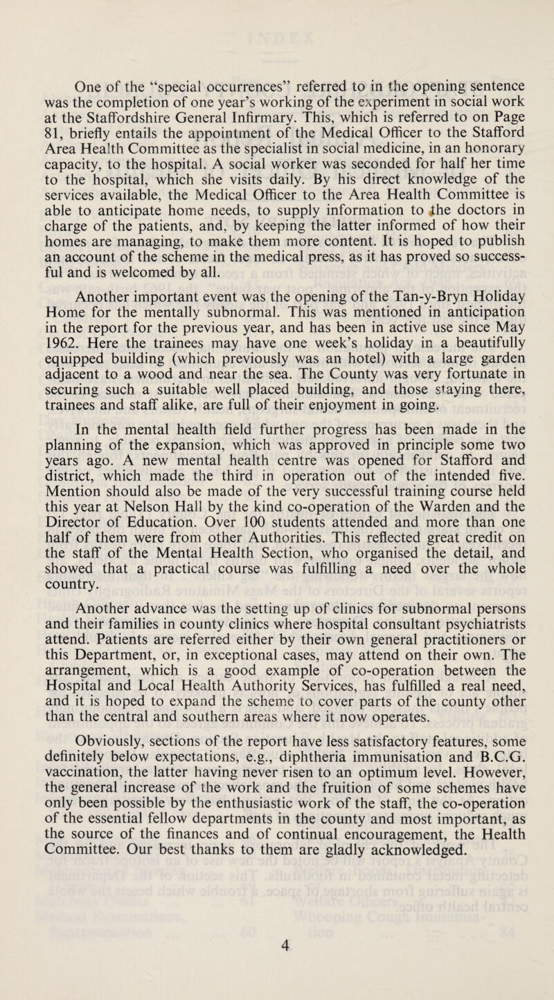 One of the “special occurrences” referred to in the opening sentence was the completion of one year’s working of the experiment in social work at the Staffordshire General Infirmary. This, which is referred to on Page 81, briefly entails the appointment of the Medical Officer to the Stafford Area Health Committee as the specialist in social medicine, in an honorary capacity, to the hospital. A social worker was seconded for half her time to the hospital, which she visits daily. By his direct knowledge of the services available, the Medical Officer to the Area Health Committee is able to anticipate home needs, to supply information to ihe doctors in charge of the patients, and, by keeping the latter informed of how their homes are managing, to make them more content. It is hoped to publish an account of the scheme in the medical press, as it has proved so success¬ ful and is welcomed by all. Another important event was the opening of the Tan-y-Bryn Holiday Home for the mentally subnormal. This was mentioned in anticipation in the report for the previous year, and has been in active use since May 1962. Here the trainees may have one week’s holiday in a beautifully equipped building (which previously was an hotel) with a large garden adjacent to a wood and near the sea. The County was very fortunate in securing such a suitable well placed building, and those staying there, trainees and staff alike, are full of their enjoyment in going. In the mental health field further progress has been made in the planning of the expansion, which was approved in principle some two years ago. A new mental health centre was opened for Stafford and district, which made the third in operation out of the intended five. Mention should also be made of the very successful training course held this year at Nelson Hall by the kind co-operation of the Warden and the Director of Education. Over 100 students attended and more than one half of them were from other Authorities. This reflected great credit on the staff of the Mental Health Section, who organised the detail, and showed that a practical course was fulfilling a need over the whole country. Another advance was the setting up of clinics for subnormal persons and their families in county clinics where hospital consultant psychiatrists attend. Patients are referred either by their own general practitioners or this Department, or, in exceptional cases, may attend on their own. The arrangement, which is a good example of co-operation between the Hospital and Local Health Authority Services, has fulfilled a real need, and it is hoped to expand the schem.e to cover parts of the county other than the central and southern areas where it now operates. Obviously, sections of the report have less satisfactory features, some definitely below expectations, e.g., diphtheria immunisation and B.C.G. vaccination, the latter having never risen to an optimum level. However, the general increase of the work and the fruition of some schemes have only been possible by the enthusiastic work of the staff, the co-operation of the essential fellow departments in the county and most important, as the source of the finances and of continual encouragement, the Health Committee. Our best thanks to them are gladly acknowledged.