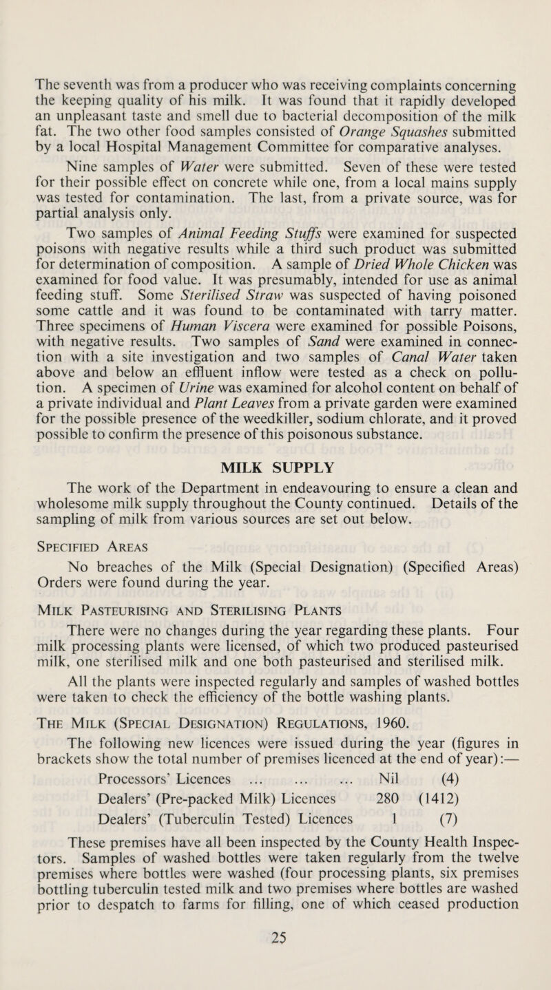 The seventh was from a producer who was receiving complaints concerning the keeping quality of his milk. It was found that it rapidly developed an unpleasant taste and smell due to bacterial decomposition of the milk fat. The two other food samples consisted of Orange Squashes submitted by a local Hospital Management Committee for comparative analyses. Nine samples of Water were submitted. Seven of these were tested for their possible effect on concrete while one, from a local mains supply was tested for contamination. The last, from a private source, was for partial analysis only. Two samples of Animal Feeding Stuffs were examined for suspected poisons with negative results while a third such product was submitted for determination of composition. A sample of Dried Whole Chicken was examined for food value. It was presumably, intended for use as animal feeding stuff. Some Sterilised Straw was suspected of having poisoned some cattle and it was found to be contaminated with tarry matter. Three specimens of Human Viscera were examined for possible Poisons, with negative results. Two samples of Sand were examined in connec¬ tion with a site investigation and two samples of Canal Water taken above and below an effluent inflow were tested as a check on pollu¬ tion. A specimen of Urine was examined for alcohol content on behalf of a private individual and Plant Leaves from a private garden were examined for the possible presence of the weedkiller, sodium chlorate, and it proved possible to confirm the presence of this poisonous substance. MILK SUPPLY The work of the Department in endeavouring to ensure a clean and wholesome milk supply throughout the County continued. Details of the sampling of milk from various sources are set out below. Specified Areas No breaches of the Milk (Special Designation) (Specified Areas) Orders were found during the year. Milk Pasteurising and Sterilising Plants There were no changes during the year regarding these plants. Four milk processing plants were licensed, of which two produced pasteurised milk, one sterilised milk and one both pasteurised and sterilised milk. All the plants were inspected regularly and samples of washed bottles were taken to check the efficiency of the bottle washing plants. The Milk (Special Designation) Regulations, 1960. The following new licences were issued during the year (figures in brackets show the total number of premises licenced at the end of year):— Processors’ Licences . Nil (4) Dealers’ (Pre-packed Milk) Licences 280 (1412) Dealers’ (Tuberculin Tested) Licences 1 (7) These premises have all been inspected by the County Health Inspec¬ tors. Samples of washed bottles were taken regularly from the twelve premises where bottles were washed (four processing plants, six premises bottling tuberculin tested milk and two premises where bottles are washed prior to despatch to farms for filling, one of which ceased production 26