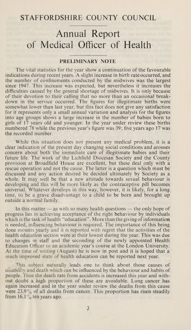 Annual Report of Medical Officer of Health PRELIMINARY NOTE The vital statistics for the year show a continuation of the favourable indications during recent years. A slight increase in birth rate occurred, and the number of confinements conducted by the midwives was the largest since 1947. This increase was expected, but nevertheless it increases the difficulties caused by the general shortage of midwives. It is only because of their devotion to their calling that no more than an occasional break¬ down in the service occurred. The figures for illegitimate births were somewhat lower than last year, but this fact does not give any satisfaction for it represents only a small annual variation and analysis for the figures into age groups shows a large increase in the number of babies born to girls of 17 years old and younger. In the year under review these births numbered 78 while the previous year’s figure was 39; five years ago 17 was the recorded number. While this situation does not present any medical problem, it is a clear indication of the present day changing social conditions and arouses concern about both the immediate care of illegitimate babies and their future life. The work of the Lichfield Diocesan Society and the County provision at Broadfield House are excellent, but these deal ,only with a rescue operation and not the cause. The latter is a question which must be discussed and any action desired be decided ultimately by Society as a whole. It may well be that a new attitude towards sexual behaviour is developing and this will be more likely as the contraceptive pill becomes universal. Whatever develops in this way, however, it is likely, for a long time, to be a grave disadvantage to a child to be born and brought up outside a normal family. In this matter — as with so many health questions — the only hope of progress lies in achieving acceptance of the right behaviour by individuals which is the task of health “education”. More than the giving of information is needed, influencing behaviour is required. The importance of this being done mounts yearly and it is reported with regret that the activities of the health education section were at their lowest during the year. This was due to changes in staff and the seconding of the newly appointed Health Education Officer to an academic year’s course at the London University. At the time of writing (August) he is now in post and it is hoped that a much improved state'of health education can be reported next year. ^his subject naturally leads one to think about those causes of aisaDilF.y and death which can be influenced by the behaviour and habits of people. Thus the death rate from accidents is increased this year and with¬ out doubt a high proportion of these are avoidable. Lung cancer has again increased and in the year under review the deaths from this cause were 23.9% of all deaths from cancer. This proportion has risen steadily from 16.1% ten years ago.