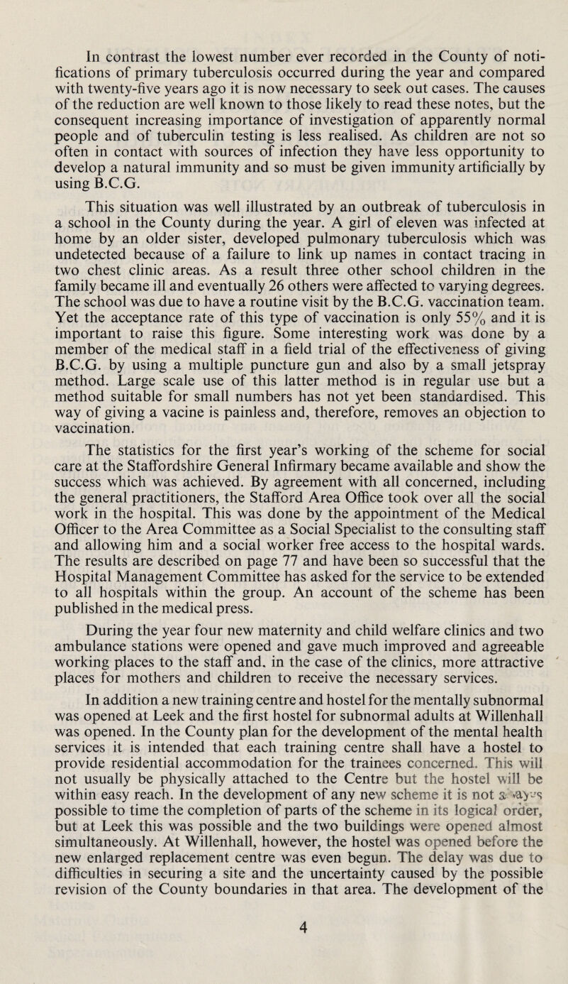 In contrast the lowest number ever recorded in the County of noti¬ fications of primary tuberculosis occurred during the year and compared with twenty-five years ago it is now necessary to seek out cases. The causes of the reduction are well known to those likely to read these notes, but the consequent increasing importance of investigation of apparently normal people and of tuberculin testing is less realised. As children are not so often in contact with sources of infection they have less opportunity to develop a natural immunity and so must be given immunity artificially by using B.C.G. This situation was well illustrated by an outbreak of tuberculosis in a school in the County during the year. A girl of eleven was infected at home by an older sister, developed pulmonary tuberculosis which was undetected because of a failure to link up names in contact tracing in two chest clinic areas. As a result three other school children in the family became ill and eventually 26 others were affected to varying degrees. The school was due to have a routine visit by the B.C.G. vaccination team. Yet the acceptance rate of this type of vaccination is only 55% and it is important to raise this figure. Some interesting work was done by a member of the medical staff in a field trial of the effectiveness of giving B.C.G. by using a multiple puncture gun and also by a small jetspray method. Large scale use of this latter method is in regular use but a method suitable for small numbers has not yet been standardised. This way of giving a vacine is painless and, therefore, removes an objection to vaccination. The statistics for the first year’s working of the scheme for social care at the Staffordshire General Infirmary became available and show the success which was achieved. By agreement with all concerned, including the general practitioners, the Stafford Area Office took over all the social work in the hospital. This was done by the appointment of the Medical Officer to the Area Committee as a Social Specialist to the consulting staff and allowing him and a social worker free access to the hospital wards. The results are described on page 77 and have been so successful that the Hospital Management Committee has asked for the service to be extended to all hospitals within the group. An account of the scheme has been published in the medical press. During the year four new maternity and child welfare clinics and two ambulance stations were opened and gave much improved and agreeable working places to the staff and. in the case of the clinics, more attractive ' places for mothers and children to receive the necessary services. In addition a new training centre and hostel for the mentally subnormal was opened at Leek and the first hostel for subnormal adults at Willenhall was opened. In the County plan for the development of the mental health services it is intended that each training centre shall have a hostel to provide residential accommodation for the trainees concerned. This will not usually be physically attached to the Centre but the hostel will be within easy reach. In the development of any new scheme it is not s possible to time the completion of parts of the scheme in its logical order, but at Leek this was possible and the two buildings were opened almost simultaneously. At Willenhall, however, the hostel was opened before the new enlarged replacement centre was even begun. The delay was due to difficulties in securing a site and the uncertainty caused by the possible revision of the County boundaries in that area. The development of the